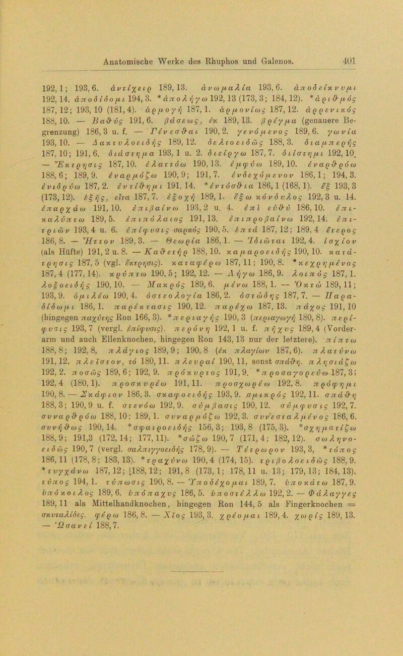 192,1; 193,6. ävziysiQ 189,13. dv oi fiaX za 193,6. dTzoÖBivv ufiz 192,14. dtz o6 (öou z 194, 3. * dzz o X i'/y w 192,13 (173,3; 184,12). *dQZ‘&fiög 187,12; 193,10 (181,4). ÜQfioyi/ 187,1. ÜQfzovziog 187,12. ci q q ev z v. dg 188.10. — Ba&vg 191,6. ßdoscog, in 189,13. ßQsyfia (genauere Be- grenzung) 186,3 u. f. — rdvea&ac 190,2. yevo fievo g 189,6. ycovia 193.10. — A a x z v X oez 6 rfg 189,12. de Xzo e iö & g 188,3. ö za fin EQrjg 187,10; 191,6. ötdazijfza 193,1 u. 2. özszQyzi) 187,7. dzzaztjfzz 192,10. — ’ExiQyoig 187,10. iXazzöw 190,13. ifzzpvzo 189,10. ivaQ&QÖu) 188,6; 189,9. ivaQfzö^zo 190,9; 191,7. ivdeyö fievov 186,1; 194,3. £vz6qvo> 187, 2. iv zl&ijfzz 191,14. *£vz6<j&ta 186,1 (168,1). ££193,3 (173,12). ££//?, elca 187,7. i^oyt) 189,1. e£co y.övövAog 192,3 u. 14. ijiaQydo) 191,10. iTzzßazvto 193,2 u. 4. £tz l ev&u 186,10. £tzz- y.aXinzzt) 189,5. Itzztzo X.azog 191,13. izz ztxqo ßalvio 192,14. £tzz- zqzüv 193,4 u. 6. ijzzzpvazg aaQV.ög 190,5. knxd 187,12; 189,4 izsQog 186.8. — *Hzxov 189,3. — Qezoqzu 186,1. — ’lözüzaz 192,4. ia/zov (als Hüfte) 191,2 u.8. —Ka&ezrjQ 188,10. y.a fzaQoszöijg 190, 10. v.azd- zQqozg 187,5 (vgl. i^zQ^atg). y. az acpe q w 187,11; 190,8. * s%q ijfzsvog 187.4 (177,14). HQVTizo) 190,5; 192,12. — Ayyco 186,9. Aoznög 187,1. XogoEZÖijg 190,10. — May. q dg 189,6. fievat 188,1. — ’Oy.zai 189,11; 193.9. öizzA.ia> 190,4. öazEoX.oyla 186,2. daz dörjg 187,7. — JlaQa- dzdofzz 186,1. jzaQEy.xaoig 190,12. 7zaQdXu> 187,13. n dy og 191,10 (hingegen nayvxi\g Ron 166,3). * tzBQzayrjg 190,3 (TZEQzayzoyi) 180, 8). tzbqz- zpvazg 193,7 (vergl. inzzpvazg). tzeqövt] 192,1 u. f. 7zfj/vg 189,4 (Vorder- arm und auch Ellenknochen, hingegen Ron 143,13 nur der letztere). tzltzxz» 188,8; 192,8, izX.dyzog 189,9; 190,8 {£■/. TiXaylwv 187,6). TzAazvvtu 191,12. jzAszozov, zö 180,11. tz X.evqu( 190,11, sonst OTzäörj. 71X t]01 d£<w 192,2. TzooJjg 189,6; 192,9. 7zQÖy.vQzog 191,9. * 71 qo aayo qevzo 187, 3; 192.4 (180,1). TtQoay.vQE w 191,11. tz Qooyjaq e zd 192,8. tz QÖzpzjfzz 190,8. — Sydtpiov 186,3. ay.azp o ez ö fjg 193,9. af.iiy.Qog 192,11. oTzd d-ij 188,3; 190,9 u. f. ozevöcj 192,9. ovfißaozg 190,12. avfizpvazg 192,7. owuQd'QÖu) 188,10; 189,1. avvaQfiö^o) 192,3. ovv'eoz a X fisv o g 186,6. avvtjd'iog 190,14. * ocpa 1 qo e iö r/g 156,3; 193,8 (175,3). * o%rj pza z i £ co 188,9; 191,3 (172,14; 177,11). 190,7 (171,4; 182,12). \zoXrfvo- etdä)g 190,7 (vergl. oaX.TzzyyoEzöffg 178,9). — Tezqozqov 193,3, *zöjzog 186.11 (178,8; 183,13). *zQayvvzo 190,4 (174,15). zq zßo X.oe zSüg 188,9. *zvyXdvio 187,12; [188,12; 191,8 (173,1; 178,11 u. 13; 179,13; 184,13). zvTzog 194,1. zvTitoaig 190,8. — ’Ttzo öe/o fiu z 189,7. bTzoy.dzo) 187,9. i)7t6 v. 0 z X og 189,6. brcdnayvg 186,5. bzz 0 ozsA X a> 192, 2. — <J> dXayyeg 189.11 als Mittelhandknochen, hingegen Ron 144,5 als Fingerknochen = axvzaAzözg. zps'Qio 186,8. —Xzog 193,3. yQsofiaz 189,4. yiopzg 189,13. — '£2 aa v e i 188,7.