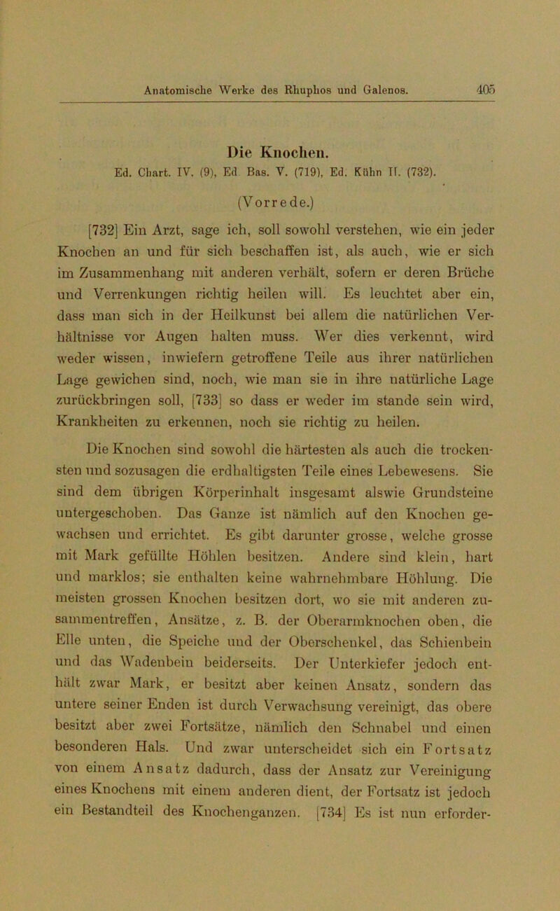 Die Knochen. Ed. Chart. IV. (9), Ed Bas. V. (719), Ed. Kühn TI. (732). (Vorrede.) [732] Ein Arzt, sage ich, soll sowohl verstehen, wie ein jeder Knochen an und für sich beschaffen ist, als auch, wie er sich im Zusammenhang mit anderen verhält, sofern er deren Brüche und Verrenkungen richtig heilen will. Es leuchtet aber ein, dass man sich in der Heilkunst bei allem die natürlichen Ver- hältnisse vor Augen halten muss. Wer dies verkennt, wird weder wissen, inwiefern getroffene Teile aus ihrer natürlichen Lage gewichen sind, noch, wie man sie in ihre natürliche Lage zurückbringen soll, [733] so dass er weder im stände sein wird, Krankbeiten zu erkennen, noch sie richtig zu heilen. Die Knochen sind sowohl die härtesten als auch die trocken- sten und sozusagen die erdhaltigsten Teile eines Lebewesens. Sie sind dem übrigen Körperinhalt insgesamt alswie Grundsteine untergeschoben. Das Ganze ist nämlich auf den Knochen ge- wachsen und errichtet. Es gibt darunter grosse, welche grosse mit Mark gefüllte Höhlen besitzen. Andere sind klein, hart und marklos; sie enthalten keine wahrnehmbare Höhlung. Die meisten grossen Knochen besitzen dort, wo sie mit anderen Zu- sammentreffen, Ansätze, z. B. der Oberarmknochen oben, die Elle unten, die Speiche und der Oberschenkel, das Schienbein und das Wadenbein beiderseits. Der Unterkiefer jedoch ent- hält zwar Mark, er besitzt aber keinen Ansatz, sondern das untere seiner Enden ist durch Verwachsung vereinigt, das obere besitzt aber zwei Fortsätze, nämlich den Schnabel und einen besonderen Hals. Und zwar unterscheidet sich ein Fortsatz von einem Ansatz dadurch, dass der Ansatz zur Vereinigung eines Knochens mit einem anderen dient, der Fortsatz ist jedoch ein Bestandteil des Knochenganzen. [734] Es ist nun erforder-