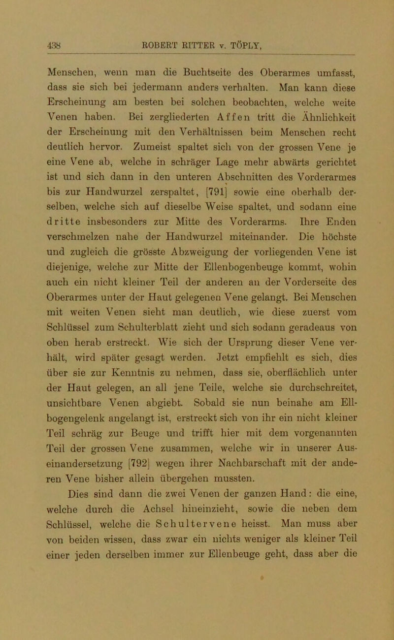 Menschen, wenn man die Buchtseite des Oberarmes umfasst, dass sie sich bei jedermann anders verhalten. Man kann diese Erscheinung am besten bei solchen beobachten, welche weite Venen haben. Bei zergliederten Affen tritt die Ähnlichkeit der Erscheinung mit den Verhältnissen beim Menschen recht deutlich hervor. Zumeist spaltet sich von der grossen Vene je eine Vene ab, welche in schräger Lage mehr abwärts gerichtet ist und sich dann in den unteren Abschnitten des Vorderarmes bis zur Handwurzel zerspaltet, [791] sowie eine oberhalb der- selben, welche sich auf dieselbe Weise spaltet, und sodann eine dritte insbesonders zur Mitte des Vorderarms. Ihre Enden verschmelzen nahe der Handwurzel miteinander. Die höchste und zugleich die grösste Abzweigung der vorliegenden Vene ist diejenige, welche zur Mitte der Ellenbogenbeuge kommt, wohin auch ein nicht kleiner Teil der anderen an der Vorderseite des Oberarmes unter der Haut gelegenen Vene gelangt. Bei Menschen mit weiten Venen sieht man deutlich, wie diese zuerst vom Schlüssel zum Schulterblatt zieht und sich sodann geradeaus von oben herab erstreckt. Wie sich der Ursprung dieser Vene ver- hält, wird später gesagt werden. Jetzt empfiehlt es sich, dies über sie zur Kenntnis zu nehmen, dass sie, oberflächlich unter der Haut gelegen, an all jene Teile, welche sie durchschreitet, unsichtbare Venen abgiebt. Sobald sie nun beinahe am Ell- bogengelenk angelangt ist, erstreckt sieb von ihr ein nicht kleiner Teil schräg zur Beuge und trifft hier mit dem vorgenannten Teil der grossen Vene zusammen, welche wir in unserer Aus- einandersetzung [792] wegen ihrer Nachbarschaft mit der ande- ren Vene bisher allein übergehen mussten. Dies sind dann die zwei Venen der ganzen Hand: die eine, welche durch die Achsel hineinzieht, sowie die neben dem Schlüssel, welche die Schultervene heisst. Man muss aber von beiden wissen, dass zwar ein nichts weniger als kleiner Teil einer jeden derselben immer zur Ellenbeuge geht, dass aber die