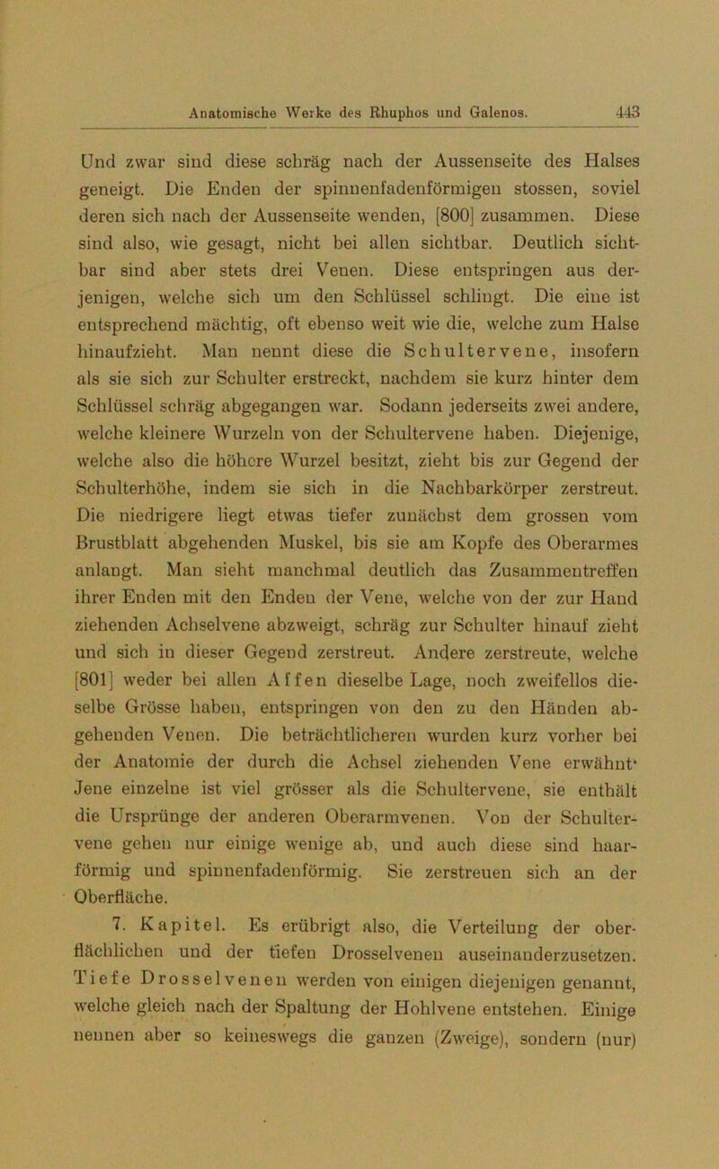 Und zwar sind diese schräg nach der Aussenseite des Halses geneigt. Die Enden der spinnenfadenförmigen stossen, soviel deren sich nach der Aussenseite wenden, [800] zusammen. Diese sind also, wie gesagt, nicht bei allen sichtbar. Deutlich sicht- bar sind aber stets drei Venen. Diese entspringen aus der- jenigen, welche sich um den Schlüssel schlingt. Die eine ist entsprechend mächtig, oft ebenso weit wie die, welche zum Halse hinaufzieht. Man nennt diese die Sch ul t er ve ne, insofern als sie sich zur Schulter erstreckt, nachdem sie kurz hinter dem Schlüssel schräg abgegangen war. Sodann jederseits zwei andere, welche kleinere Wurzeln von der Schultervene haben. Diejenige, welche also die höhere Wurzel besitzt, zieht bis zur Gegend der Schulterhöhe, indem sie sich in die Nachbarkörper zerstreut. Die niedrigei’e liegt etwas tiefer zunächst dem grossen vom Brustblatt abgehenden Muskel, bis sie am Kopfe des Oberarmes anlangt. Man sieht manchmal deutlich das Zusammentreffen ihrer Enden mit den Enden der Vene, welche von der zur Hand ziehenden Achselvene abzweigt, schräg zur Schulter hinauf zieht und sich in dieser Gegend zerstreut. Andere zerstreute, welche [801] weder bei allen Affen dieselbe Lage, noch zweifellos die- selbe Grösse haben, entspringen von den zu den Händen ab- gehenden Venen. Die beträchtlicheren wurden kurz vorher bei der Anatomie der durch die Achsel ziehenden Vene erwähnt* Jene einzelne ist viel grösser als die Schultervene, sie enthält die Ursprünge der anderen Oberarmvenen. Von der Schulter- vene gehen nur einige wenige ab, und auch diese sind haar- förmig und spinnenfadenförmig. Sie zerstreuen sich an der Oberfläche. 7. Kapitel. Es erübrigt also, die Verteilung der ober- flächlichen und der tiefen Drosselvenen auseinanderzusetzen. Tiefe Drosselvenen werden von einigen diejenigen genannt, welche gleich nach der Spaltung der Hohlvene entstehen. Einige nennen aber so keineswegs die ganzen (Zweige), sondern (nur)