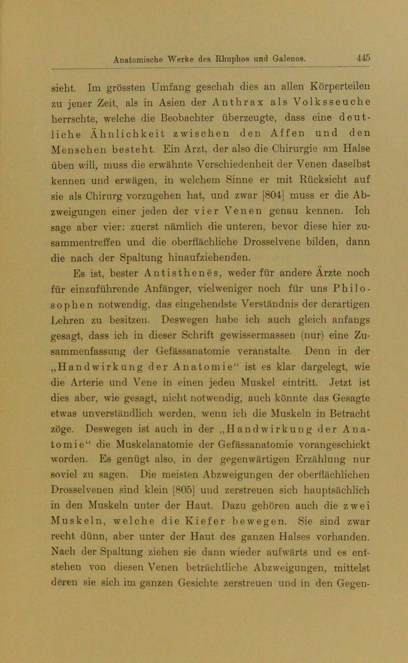sieht. Im grössten Umfang geschah dies an allen Körperteilen 7Ai jener Zeit, als in Asien der Anthrax als Volksseuche herrschte, welche die Beobachter überzeugte, dass eine deut- liche Ähnlichkeit zwischen den Affen und den Menschen besteht. Ein Arzt, der also die Chirurgie am Halse üben will, muss die erwähnte Verschiedenheit der Venen daselbst kennen und erwägen, in welchem Sinne er mit Rücksicht auf sie als Chirurg vorzugehen hat, und zwar [804] muss er die Ab- zweigungen einer jeden der vier Venen genau kennen. Ich sage aber vier: zuerst nämlich die unteren, bevor diese hier Zu- sammentreffen und die oberflächliche Drosselvene bilden, dann die nach der Spaltung hinaufziehenden. Es ist, bester Antisthenes, weder für andere Ärzte noch für einzuführende Anfänger, vielweniger noch für uns Philo- sophen notwendig, das eingehendste Verständnis der derartigen Lehren zu besitzen. Deswegen habe ich auch gleich anfangs gesagt, dass ich in dieser Schrift gewissermasseu (nur) eine Zu- sammenfassung der Gefässanatomie veranstalte. Denn in der „HandWirkung der Anatomie“ ist es klar dargelegt, wie die Arterie und Vene in einen jeden Muskel eintritt. Jetzt ist dies aber, wie gesagt, nicht notwendig, auch könnte das Gesagte etwas unverständlich werden, wenn ich die Muskeln in Betracht zöge. Deswegen ist auch in der „HandWirkung der Ana- tomie“ die Muskelanatomie der Gefässanatomie vorangeschickt worden. Es genügt also, in der gegenwärtigen Erzählung nur soviel zu sagen. Die meisten Abzweigungen der oberflächlichen Drosselvenen sind klein [805] und zerstreuen sich hauptsächlich in den Muskeln unter der Haut. Dazu gehören auch die zwei Muskeln, welche die Kiefer bewegen. Sie sind zwar recht dünn, aber unter der Haut des ganzen Halses vorhanden. Nach der Spaltung ziehen sie dann wieder aufwärts und es ent- stehen von diesen Venen beträchtliche Abzweigungen, mittelst deren sie sich im ganzen Gesichte zerstreuen und in den Gegen-