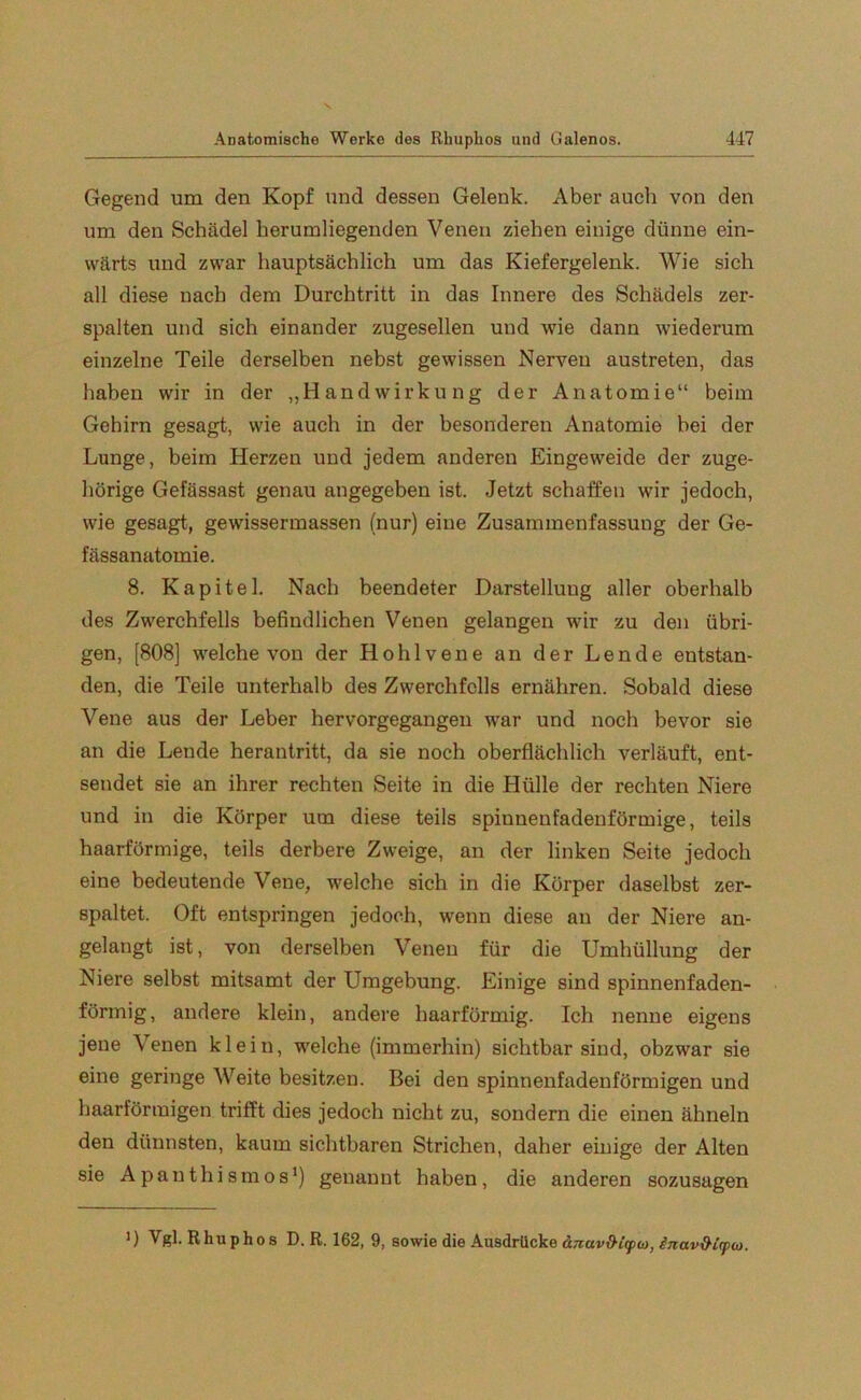 Gegend um den Kopf und dessen Gelenk. Aber auch von den um den Schädel herumliegenden Venen ziehen einige dünne ein- wärts und zwar hauptsächlich um das Kiefergelenk. Wie sich all diese nach dem Durchtritt in das Innere des Schädels zer- spalten und sich einander zugesellen und wie dann wiederum einzelne Teile derselben nebst gewissen Nerven austreten, das haben wir in der „HandWirkung der Anatomie“ beim Gehirn gesagt, wie auch in der besonderen Anatomie bei der Lunge, beim Herzen und jedem anderen Eingeweide der zuge- hörige Gefässast genau angegeben ist. Jetzt schaffen wir jedoch, wie gesagt, gewissermassen (nur) eine Zusammenfassung der Ge- fässanatomie. 8. Kapitel. Nach beendeter Darstellung aller oberhalb des Zwerchfells befindlichen Venen gelangen wir zu den übri- gen, [808] welche von der Hohlvene an der Lende entstan- den, die Teile unterhalb des Zwerchfells ernähren. Sobald diese Vene aus der Leber hervorgegangen war und noch bevor sie an die Lende herantritt, da sie noch oberflächlich verläuft, ent- sendet sie an ihrer rechten Seite in die Hülle der rechten Niere und in die Körper um diese teils spinnenfadenförmige, teils haarförmige, teils derbere Zweige, an der linken Seite jedoch eine bedeutende Vene, welche sich in die Körper daselbst zer- spaltet, Oft entspringen jedoch, wenn diese au der Niere an- gelangt ist, von derselben Venen für die Umhüllung der Niere selbst mitsamt der Umgebung. Einige sind spinnenfaden- förmig, andere klein, andere haarförmig. Ich nenne eigens jene Venen klein, welche (immerhin) sichtbar sind, obzwar sie eine geringe Weite besitzen. Bei den spinnenfadenförmigen und haarförmigen trifft dies jedoch nicht zu, sondern die einen ähneln den dünnsten, kaum sichtbaren Strichen, daher einige der Alten sie Apanthismos1) genannt haben, die anderen sozusagen ') Vgl. Rhuphos D. R. 162, 9, sowie die Ausdrücke (tnav&£<p(o, inav&irpw.