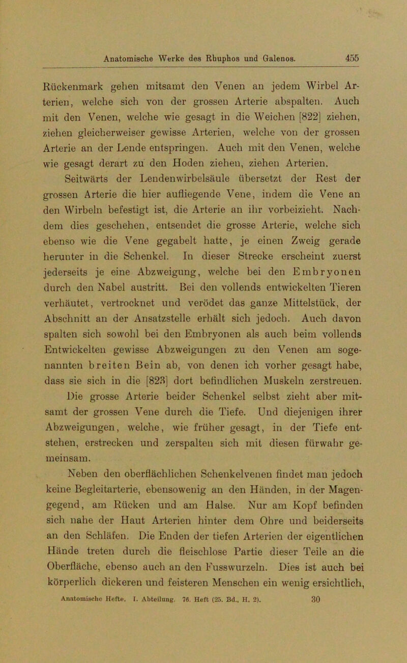 Rückenmark gehen mitsamt den Venen an jedem Wirbel Ar- terien, welche sich von der grossen Arterie abspalten. Auch mit den Venen, welche wie gesagt in die Weichen [822] ziehen, ziehen gleicherweiser gewisse Arterien, welche von der grossen Arterie an der Lende entspringen. Auch mit den Venen, welche wie gesagt derart zu den Hoden zieheu, ziehen Arterien. Seitwärts der Lendenwirbelsäule übersetzt der Rest der grossen Arterie die hier aufliegende Vene, indem die Vene an den Wirbeln befestigt ist, die Arterie an ihr vorbeizieht. Nach- dem dies geschehen, entsendet die grosse Arterie, welche sich ebenso wie die Vene gegabelt hatte, je einen Zweig gerade herunter in die Schenkel. In dieser Strecke erscheint zuerst jederseits je eine Abzweigung, welche bei den Embryonen durch den Nabel austritt. Bei den vollends entwickelten Tieren verhäutet, vertrocknet und verödet das ganze Mittelstück, der Abschnitt an der Ansatzstelle erhält sich jedoch. Auch davon spalten sich sowohl bei den Embryonen als auch beim vollends Entwickelten gewisse Abzweigungen zu den Venen am soge- nannten breiten Bein ab, von denen ich vorher gesagt habe, dass sie sich in die [823] dort befindlichen Muskeln zerstreuen. Die grosse Arterie beider Schenkel selbst zieht aber mit- samt der grossen Vene durch die Tiefe. Und diejenigen ihrer Abzweigungen, welche, wie früher gesagt, in der Tiefe ent- stehen, erstrecken und zerspalten sich mit diesen fürwahr ge- meinsam. Neben den oberflächlichen Schenkelvenen findet man jedoch keine Begleitarterie, ebensowenig an den Händen, in der Magen- gegend, am Rücken und am Halse. Nur am Kopf befinden sich nahe der Haut Arterien hinter dem Ohre und beiderseits an den Schläfen. Die Enden der tiefen Arterien der eigentlichen Hände treten durch die fleischlose Partie dieser Teile an die Oberfläche, ebenso auch an den Fusswurzeln. Dies ist auch bei körperlich dickeren und feisteren Menschen ein wenig ersichtlich, Anatomische Hefte. I. Abteilung. 76. Heft (25. Bd., H. 2). 30