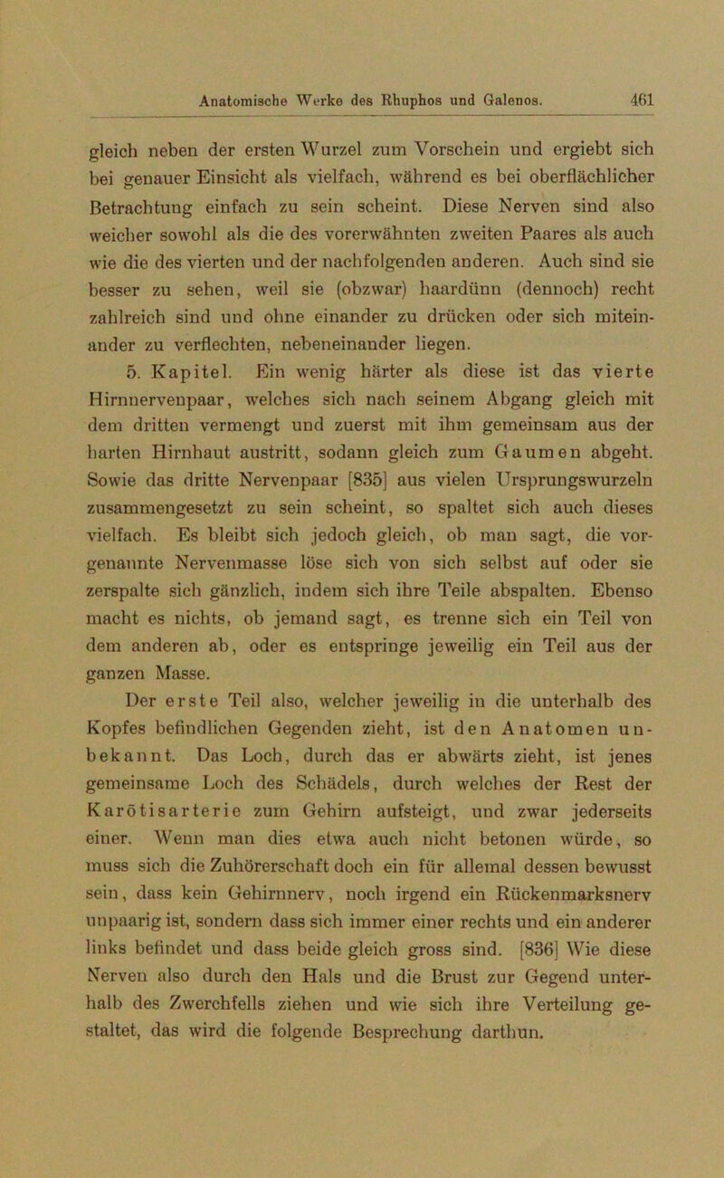 gleich neben der ersten Wurzel zum Vorschein und ergiebt sich bei genauer Einsicht als vielfach, während es bei oberflächlicher Betrachtung einfach zu sein scheint. Diese Nerven sind also weicher sowohl als die des vorerwähnten zweiten Paares als auch wie die des vierten und der nachfolgenden anderen. Auch sind sie besser zu sehen, weil sie (obzwar) haardünn (dennoch) recht zahlreich sind und ohne einander zu drücken oder sich mitein- ander zu verflechten, nebeneinander liegen. 5. Kapitel. Ein wenig härter als diese ist das vierte Hirnnervenpaar, welches sich nach seinem Abgang gleich mit dem dritten vermengt und zuerst mit ihm gemeinsam aus der harten Hirnhaut austritt, sodann gleich zum Gaumen abgeht. Sowie das dritte Nervenpaar [835] aus vielen Ursprungswurzeln zusammengesetzt zu sein scheint, so spaltet sich auch dieses vielfach. Es bleibt sich jedoch gleich, ob man sagt, die vor- genannte Nervenmasse löse sich von sich selbst auf oder sie zerspalte sich gänzlich, indem sich ihre Teile abspalten. Ebenso macht es nichts, ob jemand sagt, es trenne sich ein Teil von dem anderen ab, oder es entspringe jeweilig ein Teil aus der ganzen Masse. Der erste Teil also, welcher jeweilig in die unterhalb des Kopfes befindlichen Gegenden zieht, ist den Anatomen un- bekannt. Das Loch, durch das er abwärts zieht, ist jenes gemeinsame Loch des Schädels, durch welches der Rest der Karötisarterie zum Gehirn aufsteigt, und zwar jederseits einer. Wenn man dies etwa auch nicht betonen würde, so muss sich die Zuhörerschaft doch ein für allemal dessen bewusst sein, dass kein Gehirnnerv, noch irgend ein Rückenmarksnerv unpaarig ist, sondern dass sich immer einer rechts und ein anderer links befindet und dass beide gleich gross sind. [836] Wie diese Nerven also durch den Hals und die Brust zur Gegend unter- halb des Zwerchfells ziehen und wie sich ihre Verteilung ge- staltet, das wird die folgende Besprechung darthun.