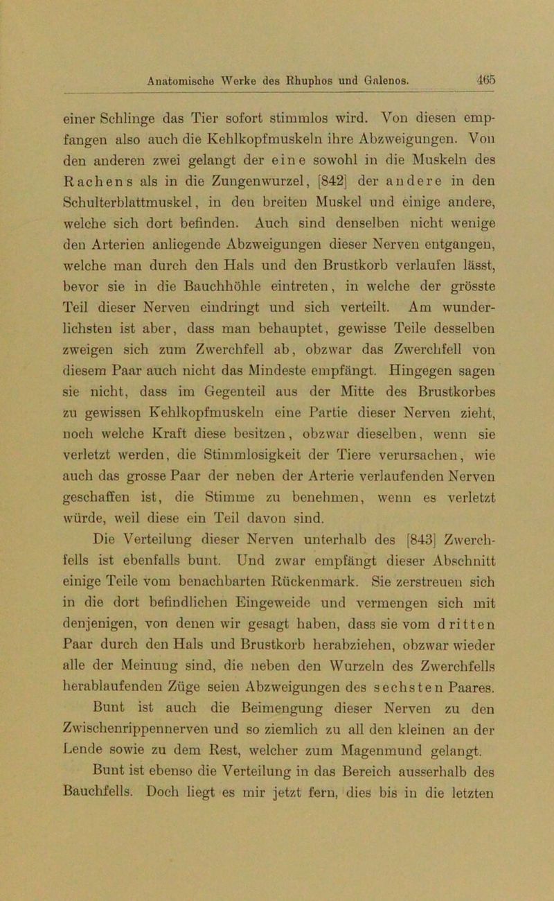 einer Schlinge das Tier sofort stimmlos wird. Von diesen emp- fangen also auch die Kehlkopfmuskeln ihre Abzweigungen. Von den anderen zwei gelangt der eine sowohl in die Muskeln des Rachens als in die Zungenwurzel, [842] der andere in den Schulterblattmuskel, in den breiten Muskel und einige andere, welche sich dort befinden. Auch sind denselben nicht wenige den Arterien anliegende Abzweigungen dieser Nerven entgangen, welche man durch den Hals und den Brustkorb verlaufen lässt, bevor sie in die Bauchhöhle eintreten, in welche der grösste Teil dieser Nerven eindringt und sich verteilt. Am wunder- lichsten ist aber, dass man behauptet, gewisse Teile desselben zweigen sich zum Zwerchfell ab, obzwar das Zwerchfell von diesem Paar auch nicht das Mindeste empfängt. Hingegen sagen sie nicht, dass im Gegenteil aus der Mitte des Brustkorbes zu gewissen Kehlkopfmuskeln eine Partie dieser Nerven zieht, noch welche Kraft diese besitzen, obzwar dieselben, wenn sie verletzt werden, die Stimmlosigkeit der Tiere verursachen, wie auch das grosse Paar der neben der Arterie verlaufenden Nerven geschaffen ist, die Stimme zu benehmen, wenn es verletzt würde, weil diese ein Teil davon sind. Die Verteilung dieser Nerven unterhalb des [843] Zwerch- fells ist ebenfalls bunt. Und zwar empfängt dieser Abschnitt einige Teile vom benachbarten Rückenmark. Sie zerstreuen sich in die dort befindlichen Eingeweide und vermengen sich mit denjenigen, von denen wir gesagt haben, dass sie vom dritten Paar durch den Hals und Brustkorb herabziehen, obzwar wieder alle der Meinuug sind, die neben den Wurzeln des Zwerchfells herablaufenden Züge seien Abzweigungen des sechsten Paares. Bunt ist auch die Beimengung dieser Nerven zu den Zwischenrippennerven und so ziemlich zu all den kleinen an der Lende sowie zu dem Rest, welcher zum Magenmund gelangt. Bunt ist ebenso die Verteilung in das Bereich ausserhalb des Bauchfells. Doch liegt es mir jetzt fern, dies bis in die letzten