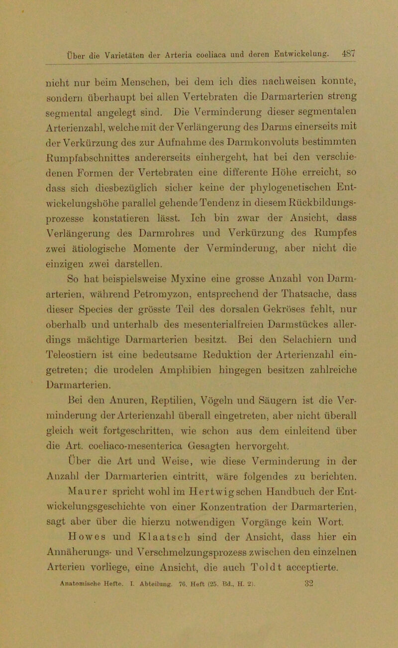 nicht nur beim Menschen, bei dem ich dies nacliweisen konnte, sondern überhaupt bei allen Vertebraten die Darmarterien streng segmental angelegt sind. Die Verminderung dieser segmentalen Arterienzahl, welche mit der Verlängerung des Darms einerseits mit der Verkürzung des zur Aufnahme des Darmkonvoluts bestimmten Rumpfabschnittes andererseits einhergeht, hat bei den verschie- denen Formen der Vertebraten eine differente Höhe erreicht, so dass sich diesbezüglich sicher keine der phylogenetischen Ent- wickelungshöhe parallel gehende Tendenz in diesem Rückbildungs- prozesse konstatieren lässt. Ich bin zwar der Ansicht, dass Verlängerung des Darmrohres und Verkürzung des Rumpfes zwei ätiologische Momente der Verminderung, aber nicht die einzigen zwei darstellen. So hat beispielsweise Myxine eine grosse Anzahl von Darm- arterien, während Petromyzon, entsprechend der Thatsache, dass dieser Species der grösste Teil des dorsalen Gekröses fehlt, nur oberhalb und unterhalb des mesenterial freien Darmstückes aller- dings mächtige Darmarterien besitzt. Bei den Selachiern und Teleostiern ist eine bedeutsame Reduktion der Arterienzahl ein- getreten; die urodelen Amphibien hingegen besitzen zahlreiche Darmarterien. Bei den Anuren, Reptilien, Vögeln und Säugern ist die Ver- minderung der Arterienzahl überall eingetreten, aber nicht überall gleich weit fortgeschritten, wie schon aus dem einleitend über die Art. coeliaco-mesenterica Gesagten hervorgeht. Über die Art und Weise, wie diese Verminderung in der Anzahl der Darmarterien eintritt, wäre folgendes zu berichten. Maurer spricht wohl im Hertwigschen Handbuch der Ent- wickelungsgeschichte von einer Konzentration der Darmarterien, sagt aber über die hierzu notwendigen Vorgänge kein Wort. Howes und Klaatsch sind der Ansicht, dass hier ein Annäherungs- und Verschmelzungsprozess zwischen den einzelnen Arterien vorliege, eine Ansicht, die auch Toi dt acceptierte. Anatomische Hefte. I. Abteilung. 76. Heft (25. Bd„ H. 21. 32