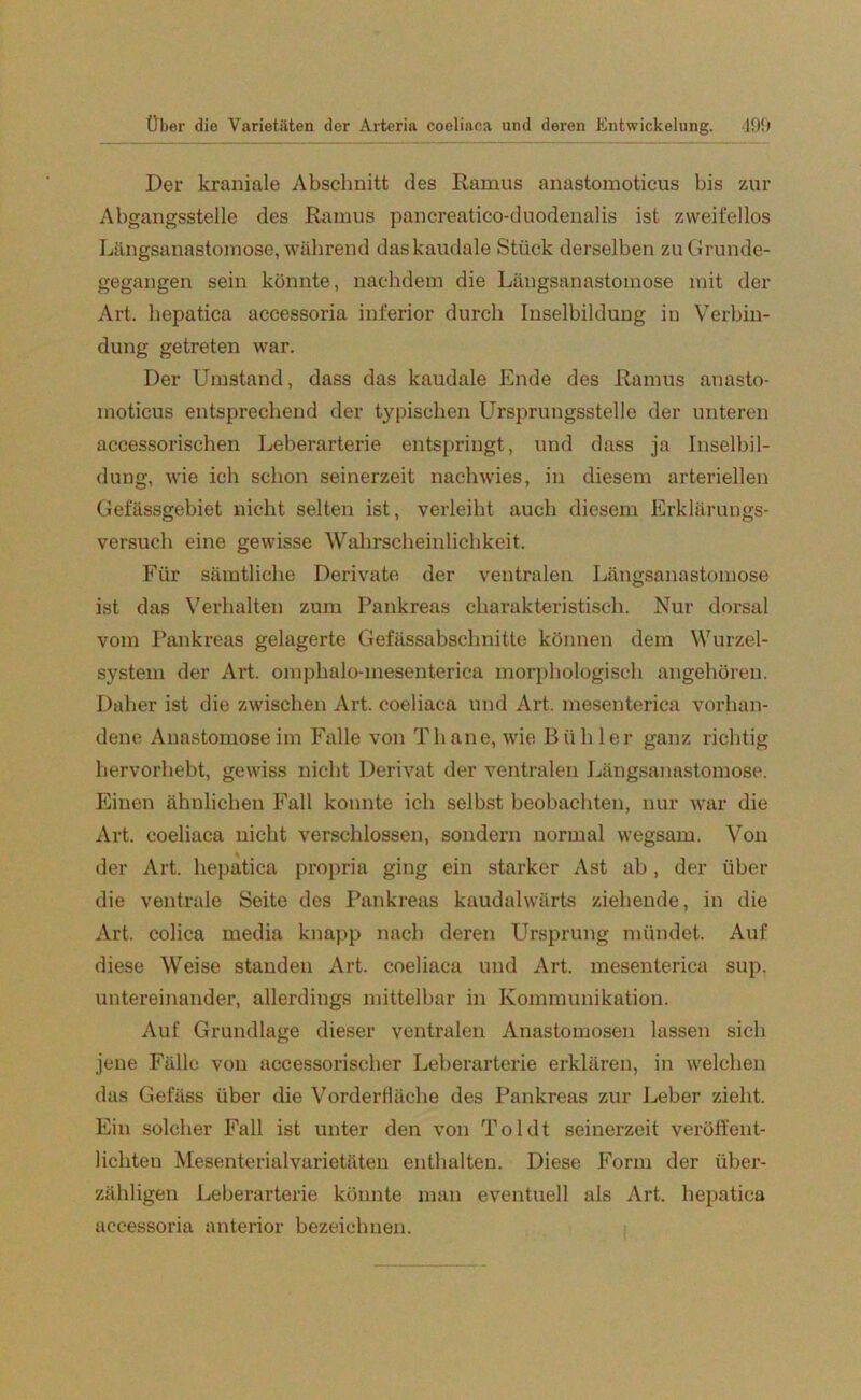 Der kraniale Abschnitt des Ramus anastomoticus bis zur Abgangsstelle des Ramus pancreatico-duodenalis ist zweifellos Längsanastomose, während daskaudale Stück derselben zuGrunde- gegangen sein könnte, nachdem die Längsanastomose mit der Art. hepatica accessoria inferior durch Inselbildung in Verbin- dung getreten war. Der Umstand, dass das kaudale Ende des Ramus anasto- moticus entsprechend der typischen Ursprungsstelle der unteren accessorischen Leberarterie entspringt, und dass ja Inselbil- dung, wie ich schon seinerzeit nachwies, in diesem arteriellen Gefässgebiet nicht selten ist, verleibt auch diesem Erklärungs- versuch eine gewisse Wahrscheinlichkeit. Für sämtliche Derivate der ventralen Längsanastomose ist das Verhalten zum Pankreas charakteristisch. Nur dorsal vom Pankreas gelagerte Gefässabschnitte können dem Wurzel- system der Art. omphalo-mesenterica morphologisch angehören. Daher ist die zwischen Art. coeliaca und Art. mesenterica vorhan- dene Anastomoseim Falle von Th ane, wie Bühler ganz richtig hervorhebt, gewiss nicht Derivat der ventralen Längsanastomose. Einen ähnlichen Fall konnte ich selbst beobachten, nur war die Art. coeliaca nicht verschlossen, sondern normal wegsam. Von der Art. hepatica propria ging ein starker Ast ab, der über die ventrale Seite des Pankreas kaudalwärts ziehende, in die Art. colica media knapp nach deren Ursprung mündet. Auf diese Weise standen Art. coeliaca und Art. mesenterica sup. untereinander, allerdings mittelbar in Kommunikation. Auf Grundlage dieser ventralen Anastomosen lassen sieb jene Fälle von aecessorischer Leberarterie erklären, in welchen das Gelass über die Vorderfläche des Pankreas zur Leber zieht. Ein solcher Fall ist unter den von Toi dt seinerzeit veröffent- lichten Mesenterialvarietäten enthalten. Diese Form der über- zähligen Leberarterie könnte man eventuell als Art. hepatica accessoria anterior bezeichnen.