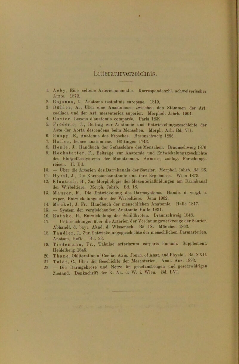 1. Aeby, Eine seltene Arterienanoroalie. Korrespondenzbl. schweizerischer Ärzte. 1872. 2. Bojanus, L., Anatomo testudinis europeae. 1819. 3. Bühl er, A., Über eine Anastomose zwischen den Stämmen der Art. coeliaca und der Art. mesenterica superior. Morphol. Jahrb. 1904. 4. Cu vier, Lebens d’anatomie comparee. Paris 1839. 5. FrtSderic, J., Beitrag zur Anatomie und Entwickelungsgeschichte der Äste der Aorta descendens beim Menschen. Morph. Arb. Bd. VII. 6. Gau pp, E„ Anatomie des Frosches. Braunschweig 1896. 7. Haller. Icones anatomicao. Göttingen 1743. 8. Henle, J., Handbuch der Gefässlehre des Menschen. Braunschweig 1876 9. Hochstetter, F., Beiträge zur Anatomie und Entwickelungsgeschichte des Blutgefässsystems der Monotremen. Semon, zoolog. Forschungs- reisen. II. Bd. 10. — Über die Arterien des Darmkanals der Saurier. Morphol. Jahrb. Bd. 26. 11. Hyrtl, J., Die Korrosionsanatomie und ihre Ergebnisse. Wien 1873. 12. Klaatsch, H , Zur Morphologie der Mesenterialbildungen am Darmkanal der Wirbeltiere. Morph. Jahrb. Bd. 18. 13. Maurer, F., Die Entwickelung des Darmsystems. Handb. d. vergl. u. exper. Entwickelungslehre der Wirbeltiere. Jena 1902. 14. Meckel, J. Fr., Handbuch der menschlichen Anatomie. Halle 1817. 15. — System der vergleichenden Anatomie Halle 1831. 16. Rathko. H., Entwickelung der Schildkröten. Braunschweig 1848. 17. — Untersuchungen über die Arterien der Verdauungswerkzeuge der Saurier. Abhandl. d. bayr. Akad. d. Wissenscb. Bd. IX. München 1863. 18. Tandler, J., Zur Entwickelungsgeschichte der menschlichen Darmarterien. Anatom. Hefte. Bd. 23. 19. Tie de mann, Fr., Tabulae arteriarum corporis hnmani. Supplement. Heidelberg 1846. 20. Thane, Obliteration ofCoeliac Axis. Journ. of Anat. and Pbysiol. Bd.XXII. 21. Toldt, C., Über die Geschichte der Mesenterien. Anat. Anz. 1893. 22. — Die Darmgekröse und Netze im gesetzmiissigen und gesetzwidrigen Zustand. Denkschrift der K. Ak. d. W. i. Wien. Bd. LVI.