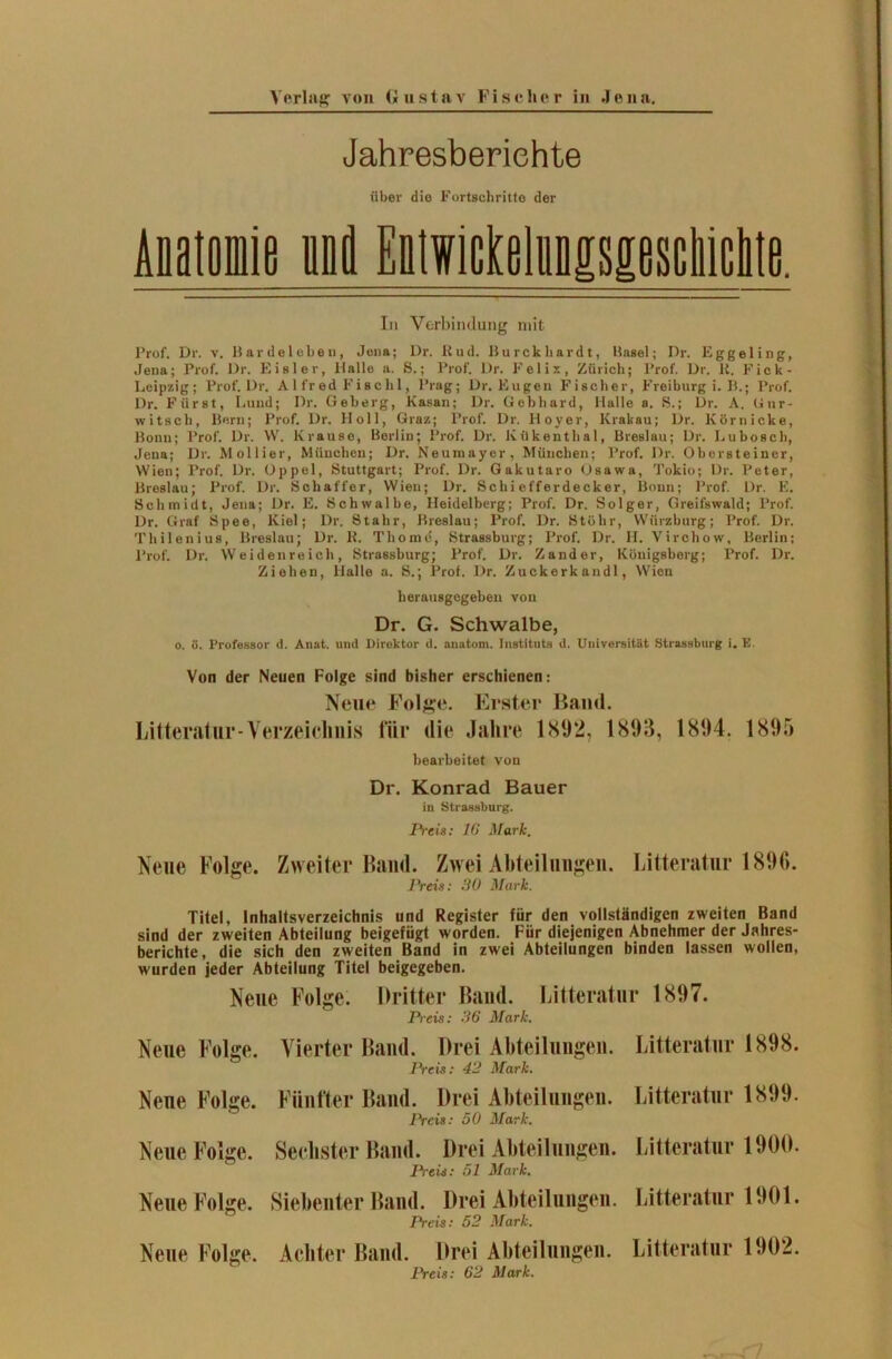 Jahresberichte über die Fortschritte der Anatomie ui Eitvieftlufsiiosekieltt. In Verbindung mit Prof. Dr. v. Bardelebeu, Jena; Dr. Rud. Burckliardt, Basel; Dr. Eggeling, Jena; Prof. Dr. Eisler, Halle a. S.; Prof. Dr. Felix, Zürich; Prof. Dr. R. Fick- Leipzig; Prof. Dr. Alfred Fiachl, Prag; Dr. Eugen Fischer, Freiburg i. B.; Prof. Dr. Fürst, Lund; Dr. Geberg, Kasan; Dr. Gebhard, Halle a. S.; Dr. A. (i ur- witsch, Born; Prof. Dr. Holl, Graz; Prof. Dr. Hoyer, Krakau; Dr. Körnicke, Bonn; Prof. Dr. W. Krause, Berlin; Prof. Dr. Kükenthal, Breslau; Dr. Lubosch, Jena; Dr. Mollier, München; Dr. Neumayer, München; Prof. Dr. Obersteiner, Wien; Prof. Dr. Oppel, Stuttgart; Prof. Dr. Gakutaro Osawa, Tokio; Dr. Peter, Breslau; Prof. Dr. Schaffer, Wien; Dr. Schiefferdecker, Bonn; Prof. Dr. E. Schmidt, Jena; Dr. E. Schwalbe, Heidelberg; Prof. Dr. Solger, Greifswald; Prof. Dr. Graf Spee, Kiel; Dr. Stahr, Breslau; Prof. Dr. Stölir, Würzburg; Prof. Dr. Tliilenius, Breslau; Dr. R. Thome, Strassburg; Prof. Dr. II. Virchow, Berlin; Prof. Dr. Weid eil re ich, Strassburg; Prof. Dr. Zander, Königsberg; Prof. Dr. Ziehen, Halle a. S.; Prof. Dr. Zuckerkandl, Wien herausgegeben von Dr. G. Schwalbe, o. ö. Professor d. Anat. und Direktor d. anatom. Instituts d. Universität Strassburg i. E. Von der Neuen Folge sind bisher erschienen: Neue Folge. Erster Band. Litteratur-Verzeichnis für die Jahre 1892, 1893, 1894. 1895 bearbeitet von Dr. Konrad Bauer in Strassburg. Preis: 16 Mark. Neue Folge. Zweiter Band. Zwei Abteilungen. Litteratur 1896. Preis: 30 Mark. Titel, Inhaltsverzeichnis und Register für den vollständigen zweiten Band sind der zweiten Abteilung beigefügt worden. Für diejenigen Abnehmer der Jahres- berichte, die sich den zweiten Band in zwei Abteilungen binden lassen wollen, wurden jeder Abteilung Titel beigegeben. Neue Folge. Dritter Band. Litteratur 1897. Preis: 36 Mark. Neue Folge. Neue Folge. Neue Folge. Neue Folge. Neue Folge. Vierter Band. Drei Abteilungen. Preis: 42 Mark. Fünfter Band. Drei Abteilungen. Preis: 50 Mark. Sechster Band. Drei Abteilungen. Preis: 51 Mark. Siebenter Band. Drei Abteilungen. Preis: 52 Mark. Achter Band. Drei Abteilungen. Preis: 62 Mark. Litteratur 1898. Litteratur 1899. Litteratur 1900. Litteratur 1901. Litteratur 1902.