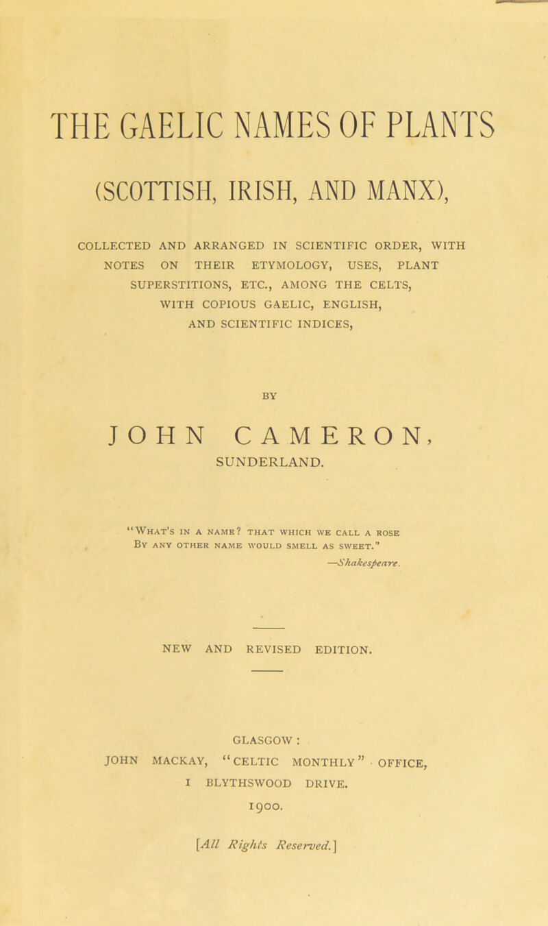 (SCOTTISH, IRISH, AND MANX), COLLECTED AND ARRANGED IN SCIENTIFIC ORDER, WITH NOTES ON THEIR ETYMOLOGY, USES, PLANT SUPERSTITIONS, ETC., AMONG THE CELTS, WITH COPIOUS GAELIC, ENGLISH, AND SCIENTIFIC INDICES, BY JOHN CAMERON, SUNDERLAND. “What’s in a name? that which we call a rose By any other name would smell as sweet.” —Shakespeare. NEW AND REVISED EDITION. GLASGOW : JOHN MACKAY, “CELTIC MONTHLY” OFFICE, I BLYTHSWOOD DRIVE. igOO. [All Rig/u's Reserved.]
