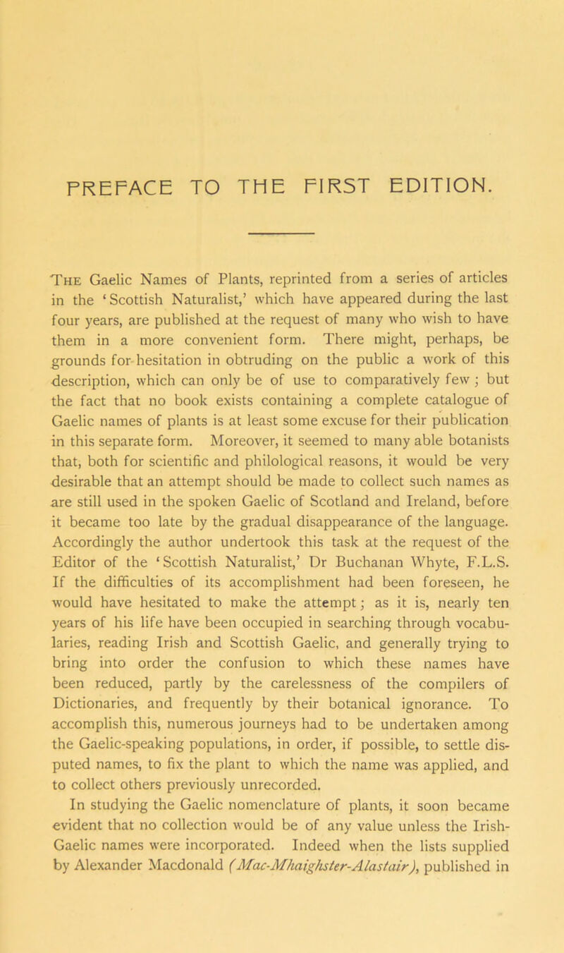 The Gaelic Names of Plants, reprinted from a series of articles in the ‘ Scottish Naturalist,’ which have appeared during the last four years, are published at the request of many who wish to have them in a more convenient form. There might, perhaps, be grounds for hesitation in obtruding on the public a work of this description, which can only be of use to comparatively few; but the fact that no book exists containing a complete catalogue of Gaelic names of plants is at least some excuse for their publication in this separate form. Moreover, it seemed to many able botanists that, both for scientific and philological reasons, it would be very desirable that an attempt should be made to collect such names as are still used in the spoken Gaelic of Scotland and Ireland, before it became too late by the gradual disappearance of the language. Accordingly the author undertook this task at the request of the Editor of the ‘Scottish Naturalist,’ Dr Buchanan Whyte, F.L.S. If the difficulties of its accomplishment had been foreseen, he would have hesitated to make the attempt; as it is, nearly ten years of his life have been occupied in searching through vocabu- laries, reading Irish and Scottish Gaelic, and generally trying to bring into order the confusion to which these names have been reduced, partly by the carelessness of the compilers of Dictionaries, and frequently by their botanical ignorance. To accomplish this, numerous journeys had to be undertaken among the Gaelic-speaking populations, in order, if possible, to settle dis- puted names, to fix the plant to which the name was applied, and to collect others previously unrecorded. In studying the Gaelic nomenclature of plants, it soon became evident that no collection would be of any value unless the Irish- Gaelic names were incorporated. Indeed when the lists supplied by Alexander Macdonald (Mac-Mhaig/ister-Alastair), published in
