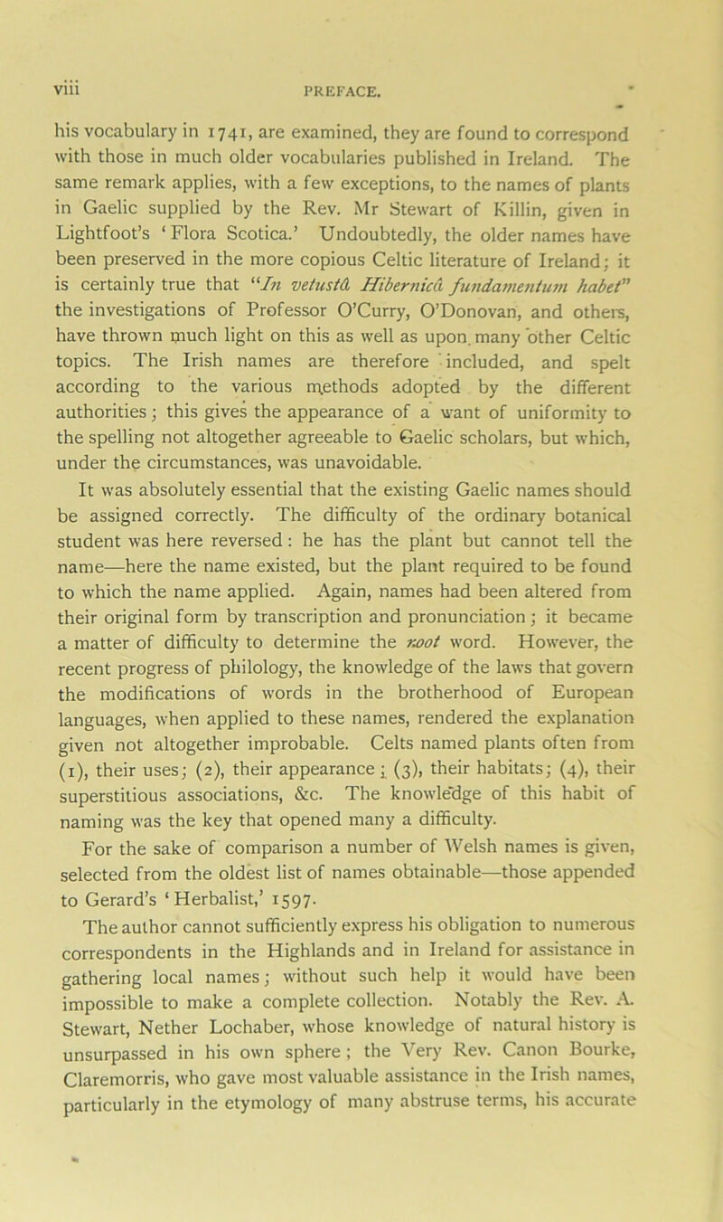 his vocabulary in 1741, are examined, they are found to correspond with those in much older vocabularies published in Ireland. The same remark applies, with a few exceptions, to the names of plants in Gaelic supplied by the Rev. Mr Stewart of Killin, given in Lightfoot’s 1 Flora Scotica.’ Undoubtedly, the older names have been preserved in the more copious Celtic literature of Ireland; it is certainly true that “In vetustd Hibernica fundamentum habet” the investigations of Professor O’Curry, O’Donovan, and others, have thrown ljiuch light on this as well as upon, many other Celtic topics. The Irish names are therefore included, and spelt according to the various methods adopted by the different authorities; this gives the appearance of a want of uniformity to the spelling not altogether agreeable to Gaelic scholars, but which, under the circumstances, was unavoidable. It was absolutely essential that the existing Gaelic names should be assigned correctly. The difficulty of the ordinary botanical student was here reversed: he has the plant but cannot tell the name—here the name existed, but the plant required to be found to which the name applied. Again, names had been altered from their original form by transcription and pronunciation ; it became a matter of difficulty to determine the noot word. However, the recent progress of philology, the knowledge of the laws that govern the modifications of words in the brotherhood of European languages, when applied to these names, rendered the explanation given not altogether improbable. Celts named plants often from (1), their uses; (2), their appearance; (3), their habitats; (4), their superstitious associations, &c. The knowledge of this habit of naming was the key that opened many a difficulty. For the sake of comparison a number of Welsh names is given, selected from the oldest list of names obtainable—those appended to Gerard’s ‘Herbalist,’ 1597. The author cannot sufficiently express his obligation to numerous correspondents in the Highlands and in Ireland for assistance in gathering local names; without such help it would have been impossible to make a complete collection. Notably the Rev. A. Stewart, Nether Lochaber, whose knowledge of natural history is unsurpassed in his own sphere ; the Very Rev. Canon Bourke, Claremorris, who gave most valuable assistance in the Irish names, particularly in the etymology of many abstruse terms, his accurate