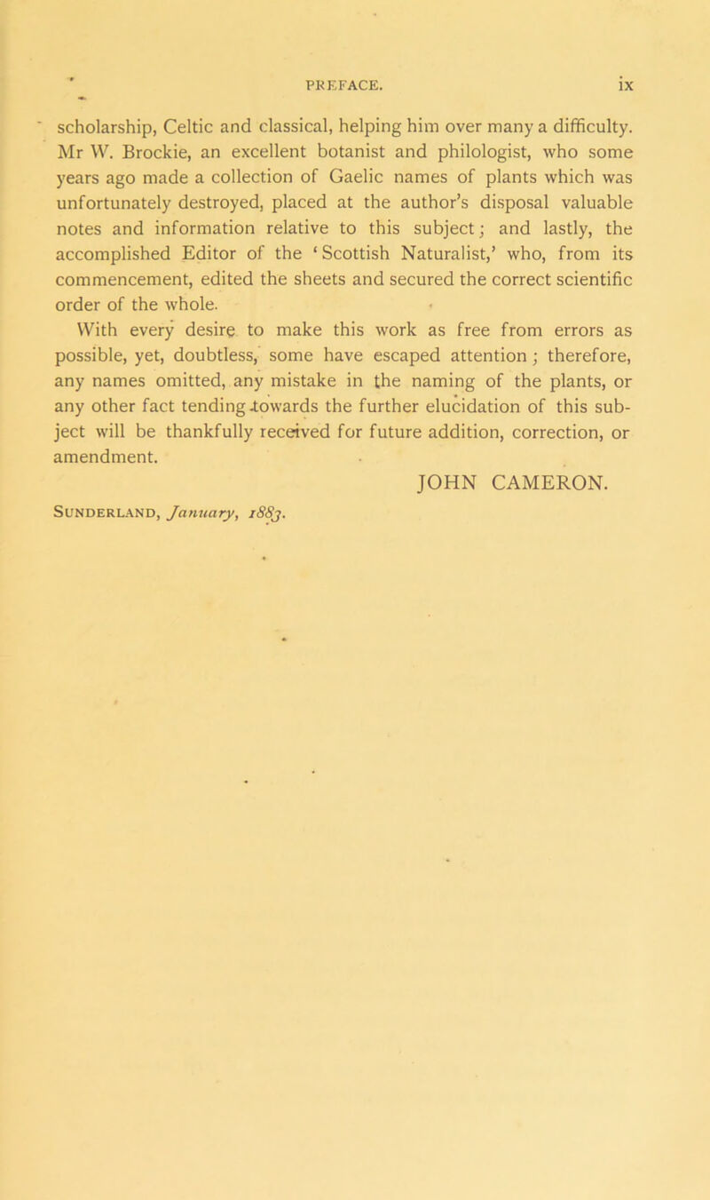 ’ scholarship, Celtic and classical, helping him over many a difficulty. Mr W. Brockie, an excellent botanist and philologist, who some years ago made a collection of Gaelic names of plants which was unfortunately destroyed, placed at the author’s disposal valuable notes and information relative to this subject; and lastly, the accomplished Editor of the ‘Scottish Naturalist,’ who, from its commencement, edited the sheets and secured the correct scientific order of the whole. With every desire to make this work as free from errors as possible, yet, doubtless, some have escaped attention; therefore, any names omitted, any mistake in the naming of the plants, or any other fact tending .towards the further elucidation of this sub- ject will be thankfully received for future addition, correction, or amendment. JOHN CAMERON. Sunderland, January, i88j.