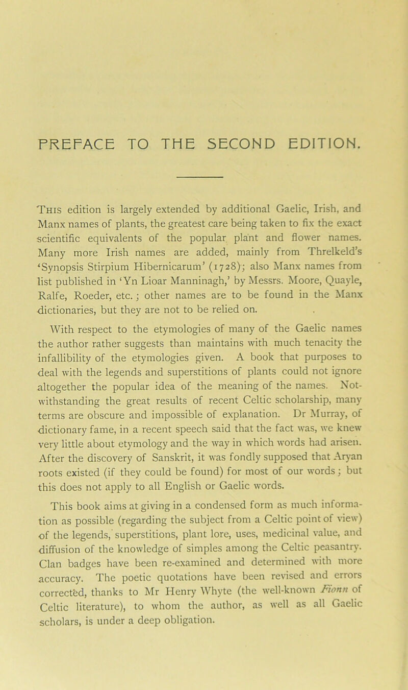 This edition is largely extended by additional Gaelic, Irish, and Manx names of plants, the greatest care being taken to fix the exact scientific equivalents of the popular plant and flower names. Many more Irish names are added, mainly from Threlkeld’s ‘Synopsis Stirpium Hibernicarum’ (1728); also Manx names from list published in ‘Yn Lioar Manninagh,’ by Messrs. Moore, Quayle, Ralfe, Roeder, etc.; other names are to be found in the Manx dictionaries, but they are not to be relied on. With respect to the etymologies of many of the Gaelic names the author rather suggests than maintains with much tenacity the infallibility of the etymologies given. A book that purposes to deal with the legends and superstitions of plants could not ignore altogether the popular idea of the meaning of the names. Not- withstanding the great results of recent Celtic scholarship, many terms are obscure and impossible of explanation. Dr Murray, of dictionary fame, in a recent speech said that the fact was, we knew very little about etymology and the way in which words had arisen. After the discovery of Sanskrit, it was fondly supposed that Aryan roots existed (if they could be found) for most of our words; but this does not apply to all English or Gaelic words. This book aims at giving in a condensed form as much informa- tion as possible (regarding the subject from a Celtic point of view) of the legends,' superstitions, plant lore, uses, medicinal value, and diffusion of the knowledge of simples among the Celtic peasantry. Clan badges have been re-examined and determined with more accuracy. The poetic quotations have been revised and errors corrected, thanks to Mr Henry Whyte (the well-known Fiona of Celtic literature), to whom the author, as well as all Gaelic scholars, is under a deep obligation.