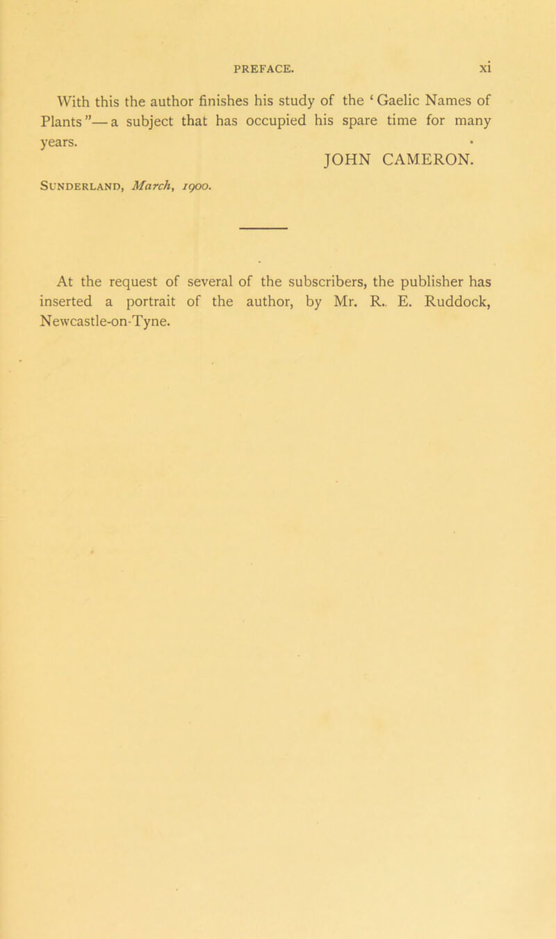 With this the author finishes his study of the ‘ Gaelic Names of Plants”—a subject that has occupied his spare time for many years. JOHN CAMERON. Sunderland, March, igoo. At the request of several of the subscribers, the publisher has inserted a portrait of the author, by Mr. R„ E. Ruddock, N ewcastle-on-Tyne.