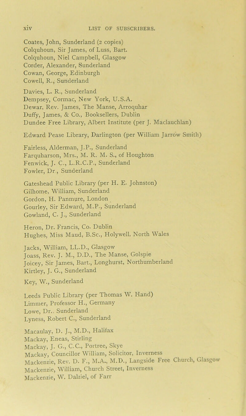 Coates, John, Sunderland (2 copies) Colquhoun, Sir James, of Luss, Bart. Colquhoun, Niel Campbell, Glasgow Corder, Alexander, Sunderland Cowan, George, Edinburgh Cowell, R., Sunderland Davies, L. R., Sunderland Dempsey, Cormac, New York, U.S.A. Dewar, Rev. James, The Manse, Arroquhar Duffy, James, & Co., Booksellers, Dublin Dundee Free Library, Albert Institute (per J. Maclauchlan) Edward Pease Library, Darlington (per William Jarrow Smith) Fairless, Alderman, J.P., Sunderland Farquharson, Mrs., M. R. M. S., of Houghton Fenwick, J. C., L.R.C.P., Sunderland Fowler, Dr , Sunderland Gateshead Public Library (per H. E. Johnston) Gilhome, William, Sunderland Gordon, H. Panmure, London Gourley, Sir Edward, M.P., Sunderland Gowland, C. J., Sunderland Heron, Dr. Francis, Co. Dublin Hughes, Miss Maud, B.Sc., Holywell, North Wales Jacks, William, LL.D., Glasgow Joass, Rev. J. M., D.D., The Manse, Golspie Joicey, Sir James, Bart., Longhurst, Northumberland Kirtley, J. G., Sunderland Key, W., Sunderland Leeds Public Library (per Thomas W. Hand) Limmer, Professor H., Germany Lowe, Dr., Sunderland Lyness, Robert C., Sunderland Macaulay, D. J., M.D., Halifax Mackay, Eneas, Stirling Mackay, J. G., C.C., Portree, Skye Mackav, Councillor William, Solicitor, Inverness Mackenzie, Rev. D. F., M.A., M.D., Langside Free Church, Glasgow Mackenzie, William, Church Street, Inverness Mackenzie, W. Dalziel, of Farr