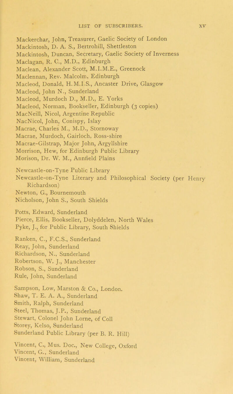 Mackerchar, John, Treasurer, Gaelic Society of London Mackintosh, D. A. S., Bertrohill, Shettleston Mackintosh, Duncan, Secretary, Gaelic Society of Inverness Maclagan, R. 0., M.D., Edinburgh Maclean, Alexander Scott, M.I.M.E., Greenock Maclennan, Rev. Malcolm, Edinburgh Macleod, Donald, H.M.I.S., Ancaster Drive, Glasgow Macleod, John N., Sunderland Macleod, Murdoch D., M.D., E. Yorks Macleod, Norman, Bookseller, Edinburgh (3 copies) MacNeill, Nicol, Argentine Republic NacNicol, John, Conispy, Islay Macrae, Charles M., M.D., Stornoway Macrae, Murdoch, Gairloch, Ross-shire Macrae-Gilstrap, Major John, Argyllshire Morrison, Hew, for Edinburgh Public Library Morison, Dr. W. M., Annfield Plains Newcastle-on-Tyne Public Library Newcastle-on-Tyne Literary and Philosophical Society (per Henry Richardson) Newton, G., Bournemouth Nicholson, John S., South Shields Potts, Edward, Sunderland Pierce, Ellis, Bookseller, Dolyddelen, North Wales Pyke, J., for Public Library, South Shields Ranken, C., F.C.S., Sunderland Reay, John, Sunderland Richardson, N., Sunderland Robertson, W. J., Manchester Robson, S., Sunderland Rule, John, Sunderland Sampson, Low, Marston & Co., London. Shaw, T. E. A. A., Sunderland Smith, Ralph, Sunderland Steel, Thomas, J.P., Sunderland Stewart, Colonel John Lome, of Coll Storey, Kelso, Sunderland Sunderland Public Library (per B. R. Hill) Vincent, C., Mus. Doc., New College, Oxford Vincent, G., Sunderland Vincent, William, Sunderland