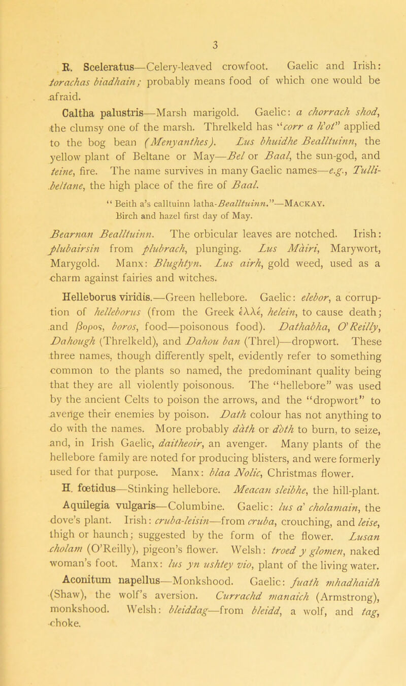 R. Sceleratus—Celery-leaved crowfoot. Gaelic and Irish: iorachas biadhain; probably means food of which one would be .afraid. Caltha palustris—Marsh marigold. Gaelic: a chorracli shod, ■the clumsy one of the marsh. Threlkeld has “corr a h'ot” applied to the bog bean (Menyanthes). Lus bhuidhe Bealltutnn, the yellow plant of Beltane or May—Bel or Baal, the sun-god, and teine, fire. The name survives in many Gaelic names—e.g., Tulli- .beltane, the high place of the fire of Baal. “ Beith a’s calltuinn latha-Bealltuinn.”—Mackay. Birch and hazel first day of May. Bearnan Bealltuinn. The orbicular leaves are notched. Irish: j)lubairsin from plubrach, plunging. Lus Mairi, Mary wort, Marygold. Manx: Blughtyn. Lus airh, gold weed, used as a charm against fairies and witches. Helleborus viridis.—Green hellebore. Gaelic: elebor, a corrup- tion of helleborus (from the Greek eAAe, helein, to cause death; and /3opos, boros, food—poisonous food). Dathabha, O'Reilly, Dahough (Threlkeld), and Dahou ban (Threl)—dropwort. These three names, though differently spelt, evidently refer to something common to the plants so named, the predominant quality being that they are all violently poisonous. The “hellebore” was used by the ancient Celts to poison the arrows, and the “dropwort” to .avenge their enemies by poison. Dath colour has not anything to do with the names. More probably dath or dbth to burn, to seize, and, in Irish Gaelic, daitheoir, an avenger. Many plants of the hellebore family are noted for producing blisters, and were formerly used for that purpose. Manx: blaa Nolic, Christmas flower. H. fcetidus—Stinking hellebore. Meacan s/eibhe, the hill-plant. Aquilegia vulgaris—Columbine. Gaelic: lus at cholamain, the dove’s plant. Irish: cruba-leisin—from cruba, crouching, and leise, thigh or haunch; suggested by the form of the flower. Lusan cholam (O’Reilly), pigeon’s flower. Welsh: troed y glomen, naked woman’s foot. Manx: lus yn ushtey vio, plant of the living water. Aconitum napellus—Monkshood. Gaelic: fuaih mhadhaidh (Shaw), the wolf’s aversion. Currachd nianaich (Armstrong), monkshood. Welsh: bleiddag—from bleidd, a wolf, and tag, •choke.