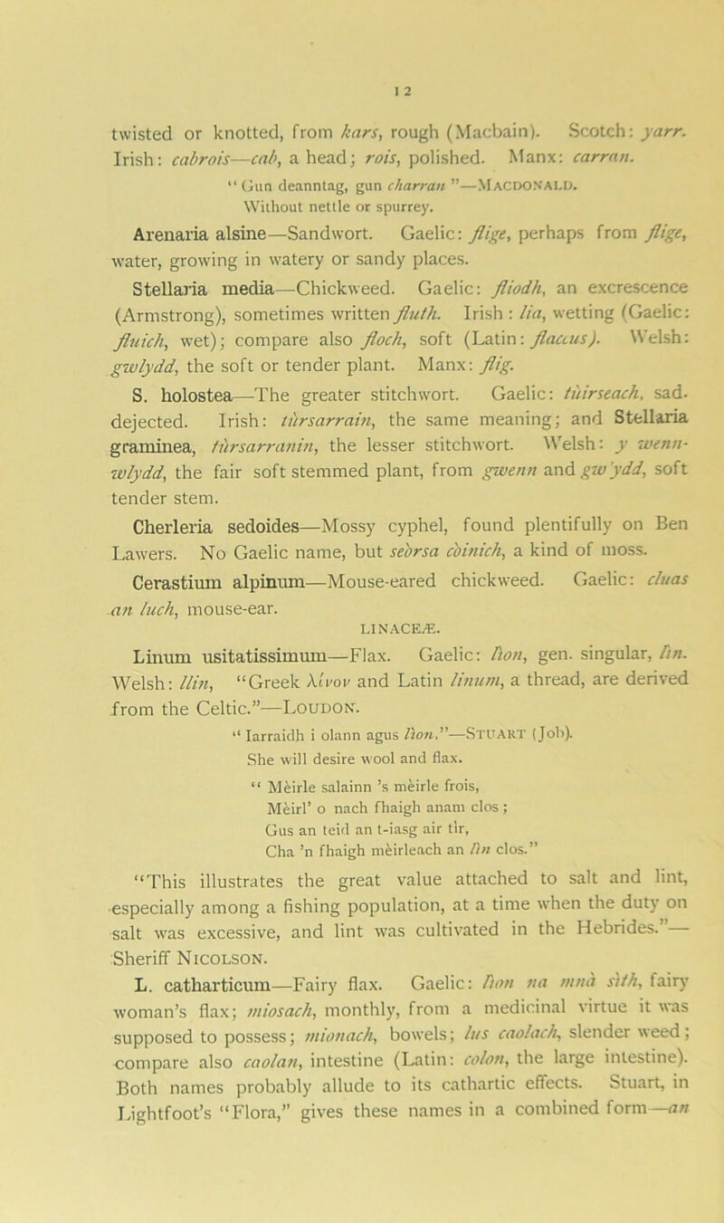 twisted or knotted, from kars, rough (Macbain). Scotch: yarr. Irish: cabrois—cab, ahead; rois, polished. Manx: carran. “Gun deanntag, gun charran ”—Macdonald. Without nettle or spurrey. Arenaria alsine—Sandwort. Gaelic: flige, perhaps from flige, water, growing in watery or sandy places. Stellaria media—Chickweed. Gaelic: fliodh, an excrescence (Armstrong), sometimes written fluth. Irish : lia, wetting (Gaelic: fluich, wet); compare also flock, soft (Latin: flactus). Welsh: g-wlydd, the soft or tender plant. Manx: flig. S. liolostea—The greater stitchwort. Gaelic: tuirseach, sad- dejected. Irish: tursarrain, the same meaning; and Stellaria graminea, ti'irsarranin, the lesser stitchwort. Welsh: y wenn- wlydd, the fair soft stemmed plant, from gwenti and gw'ydd, soft tender stem. Cherleria sedoides—Mossy cyphel, found plentifully on Ben Lawers. No Gaelic name, but seorsa cbinick, a kind of moss. Cerastium alpinum—Mouse-eared chickweed. Gaelic: cluas an luck, mouse-ear. LINACE^E. T. innm usitatissimum—Flax. Gaelic: lion, gen. singular, hn. Welsh: 11 in, “Greek X-lvov and Latin linum, a thread, are derived from the Celtic.”—Loudon. “ Iarraidh i olann agus lion.”-—Stuart (Job). She will desire wool and flax. “ Meirle salainn ’s meirle frois, Meirl’ o nach fhaigh anam clos ; Gus an teid an t-iasg air tlr, Cha ’n fhaigh meirleach an lin clos.” “This illustrates the great value attached to salt and lint, especially among a fishing population, at a time when the duty on salt was excessive, and lint was cultivated in the Hebrides. Sheriff Nicolson. L. catharticum—Fairy flax. Gaelic: lion na tnna s)tk, fairy woman’s flax; miosach, monthly, from a medicinal virtue it was supposed to possess; mionach, bowels; /us caolach, slender weed; compare also caolati, intestine (Latin: colon, the large intestine). Both names probably allude to its cathartic effects. Stuart, in Lightfoot’s “Flora,” gives these names in a combined form—an