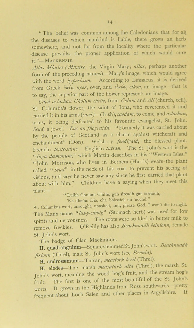 “ The belief was common among the Caledonians that for all the diseases to which mankind is liable, there grows an herb somewhere, and not far from the locality where the particular disease prevails, the proper application of which would cure it.”—Mackenzie. Allas Mliuire (Mhuire, the Virgin Mary; alias, perhaps another form of the preceding names)—Mary’s image, which would agree with the word hypericum. According to Linnaeus, it is derived from Greek vir'tp, uper, over, and (Iku>v, eikon, an image—that is to say, the superior part of the flower represents an image. Caod aslachan Cholum chille, from Cohan and cill (church, cell), St. Columba’s flower, the saint of Iona, who reverenced it and carried it in his arms (caod)— (Irish), caodam, to come, and aslachan, arms, it being dedicated to his favourite evangelist, St. John. Send, a jewel. Lus an fhbgraidh. “Formerly it was carried about by the people of Scotland as a charm against witchcraft and enchantment” (Don). Welsh: y fendigaid, the blessed plant. French: toute-saine. English: tutsan. The St. John’s wort is the lifuga dccnio?nan,” which Martin describes in his V estern Isles. “John Morrison, who lives in Bernera (Harris) wears the plant called “ Send in the neck of his coat to prevent his seeing of visions, and says he never saw any since he first carried that plant about with him.” Children have a saying when they meet this P^ant <• Luibh Cholum Chille, gun sireadh gun iarraidh, ’Sa dheoin Dia, cha bhasaich mi ’nochd.” St. Columbus-wort, unsought, unasked, and, please God, I won’t die to-night. The Manx name “lus-y-chiolg” (Stomach herb) was used for low spirits and nervousness. The roots were scalded in butter milk to remove freckles. O’Reilly has also Beachnuadh beinionn, female St. John’s wort. The badge of Clan Mackinnon. H. quaclrangulum—SquarestemmedSt. John’swort. Beachnuadh firionn (Threl), male St. John’s wort (see Paonia). H. androssemum—-Tutsan, meastork keeil (1 hrel). H. elodes—The marsh ineasaturk alia (Threl), the marsh St. John’s wort, meaning the tvood hog’s fruit, and the stream hog s fruit The first is one of the most beautiful of the St. John’s worts. It grows in the Highlands from Ross southwards-pretty frequent about Loch Salen and other places in Argyllshire. If