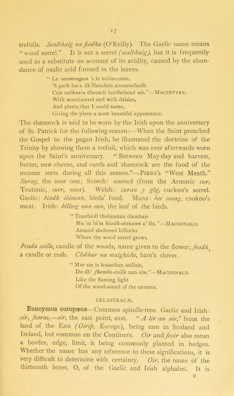 trefoils. Sealbhaig na fiodha (O’Reilly). The Gaelic name means “wood sorrel.” It is not a sorrel (sealbhaig), but it is frequently used as a substitute on account of its acidity, caused by the abun- dance of oxalic acid formed in the leaves. “ Le seamragan’s le neoineanan, ’S gach lus a dh'fheudain ainmeachadh Cuir anbharra dhreach boidhchead air.—MACINTYRE. With wood-sorrel and with daisies, And plants that I could name, Giving the place a most beautiful appearance. The shamrock is said to be worn by the Irish upon the anniversary of St. Patrick for the following reason:—When the Saint preached the Gospel to the pagan Irish, he illustrated the doctrine of the Trinity by showing them a trefoil, which was ever afterwards worn upon the Saint’s anniversary. “ Between May-day and harvest, butter, new cheese, and curds and shamrock are the food of the meaner sorts during all this season.”—Piers’s “West Meath.” Surag, the sour one; Scotch: soitrock (from the Armoric sur, Teutonic, suer, sour). Welsh: suran y gog, cuckoo’s sorrel. Gaelic: biadh ebinean, birds’ food. Manx: bee cooag, cookoo’s meat. Irish: billeog nan eun, the leaf of the birds. “Timchioll thulmanan diamhair Mu'm bi'm biadh-ebinean a’ fas.—Macdonald. Around sheltered hillocks Where the wood sorrel grows. I'eada coille, candle of the woods, name given to the flower; feadh a candle or rush. Clobhar na maighiche, hare’s clover. “ Mar sin is leasachan soilleir, Do dh' flieada-coille nan cos.”—Macdonald. Like the flaming light Of the wood-sorrel of the caverns. CELASTRAC/E. Eunoymus europseus—Common spindle-tree. Gaelic and Irish: oir, feoras,—oir, the east point, east. “ A tir an oir,” from the land of the East (Oirip, Europe), being rare in Scoland and Ireland, but common on the Continent. Oir and feoir also mean a border, edge, limit, it being commonly planted in hedges. Whether the name has any reference to these significations, it is very difficult to determine with certainty. Oir, the name of the thirteenth letter, O, of the Gaelic and Irish alphabet. It is B