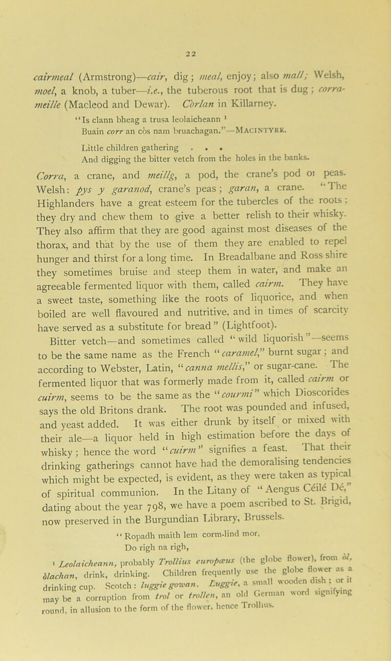 cairmeal (Armstrong)—cair, dig ; weal, enjoy; also mall; Welsh, moel, a knob, a tuber—i.e., the tuberous root that is dug; corra- mei/le (Macleod and Dewar). Corlan in Killarney. “Is clann bheag a trusa leolaicheann 1 Buain core an cos nam bruachagan.”—MacIntyre. Little children gathering . . . And digging the bitter vetch from the holes in the banks. Corra, a crane, and meillg, a pod, the crane’s pod oi peas. Welsh: pys y garanod, crane’s peas; garan, a crane. “The Highlanders have a great esteem for the tubercles of the roots : they dry and chew them to give a better relish to their whisky. They also affirm that they are good against most diseases of the thorax, and that by the use of them they are enabled to repel hunger and thirst for a long time. In Breadalbane and Ross shire they sometimes bruise and steep them in water, and make an agreeable fermented liquor with them, called cairm. They have a sweet taste, something like the roots of liquorice, and when boiled are well flavoured and nutritive, and in times of scarcity have served as a substitute for bread” (Lightfoot). Bitter vetch—and sometimes called “ wild liquorish seems to be the same name as the French “caramel,” burnt sugar, and according to Webster, Latin, “ canna melhs, or sugar-cane. The fermented liquor that was formerly made from it, called cairm or cuirm, seems to be the same as the “courmi” which Dioscorides says the old Britons drank. The root was pounded and infused, and yeast added. It was either drunk by itself or mixed with their ale—a liquor held in high estimation before the days of whisky; hence the word “cuirm” signifies a feast. That their drinking gatherings cannot have had the demoralising tendencies which might be expected, is evident, as they were taken as typical of spiritual communion. In the Litany of “ Aengus Ceile De, dating about the year 798, we have a poem ascribed to St. Bngid, now preserved in the Burgundian Library, Biussels. “ Ropadh maith lem corm-lind mor, Do righ na righ, 1 Leolaicheann, probably Trollius eurofneus (the globe flower), from ol, blachan, drink, drinking. Children frequently use the globe flower as a drinking cup. Scotch : higgle gonan. Luggie, a small wooden dish or may be a corruption from trol or trolley, an old German word signifying round, in allusion to the form of the flower, hence Trollius.