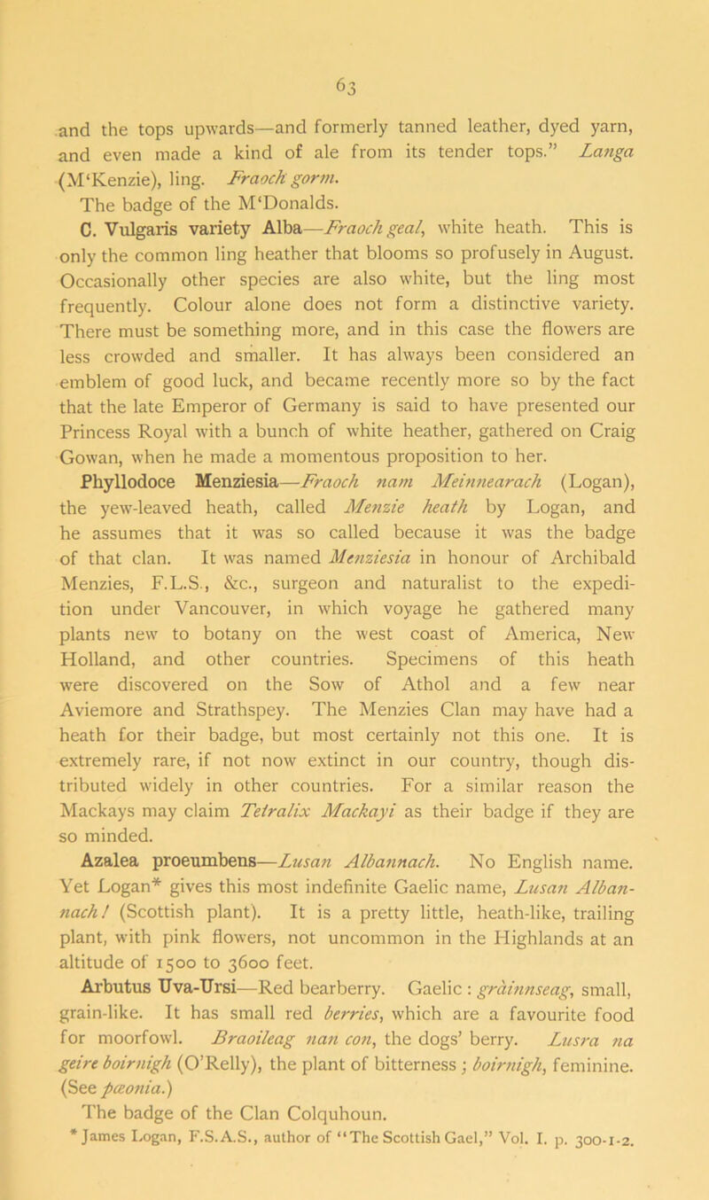 and the tops upwards—and formerly tanned leather, dyed yarn, and even made a kind of ale from its tender tops.” Latiga (M'Kenzie), ling. Fraoch gorm. The badge of the M'Donalds. C. Vulgaris variety Alba—Fraoch gea/, white heath. This is only the common ling heather that blooms so profusely in August. Occasionally other species are also white, but the ling most frequently. Colour alone does not form a distinctive variety. There must be something more, and in this case the flowers are less crowded and smaller. It has always been considered an emblem of good luck, and became recently more so by the fact that the late Emperor of Germany is said to have presented our Princess Royal with a bunch of white heather, gathered on Craig Gowan, when he made a momentous proposition to her. Phyllodoce Menziesia—Fraoch na/ti Meinnearach (Logan), the yew-leaved heath, called Menzie heath by Logan, and he assumes that it was so called because it was the badge of that clan. It was named Menziesia in honour of Archibald Menzies, F.L.S., &c., surgeon and naturalist to the expedi- tion under Vancouver, in which voyage he gathered many plants new to botany on the west coast of America, New Holland, and other countries. Specimens of this heath were discovered on the Sow of Athol and a few near Aviemore and Strathspey. The Menzies Clan may have had a heath for their badge, but most certainly not this one. It is extremely rare, if not now extinct in our country, though dis- tributed widely in other countries. For a similar reason the Mackays may claim Tetralix Mackayi as their badge if they are so minded. Azalea proeumbens—Lusan Albannach. No English name. Yet Logan* gives this most indefinite Gaelic name, Lusan Alban- nach! (Scottish plant). It is a pretty little, heath-like, trailing plant, with pink flowers, not uncommon in the Highlands at an altitude of 1500 to 3600 feet. Arbutus TJva-TJrsi—Red bearberry. Gaelic : grainnseag, small, grain-like. It has small red berries, which are a favourite food for moorfowl. Braoileag nati con, the dogs’ berry. Lusra na geire boirnigh (O’Relly), the plant of bitterness ; boirnigh, feminine. (See pceonia.) The badge of the Clan Colquhoun. * James Logan, F.S.A.S., author of “The Scottish Gael,” Vol. I. p. 300-1-2.
