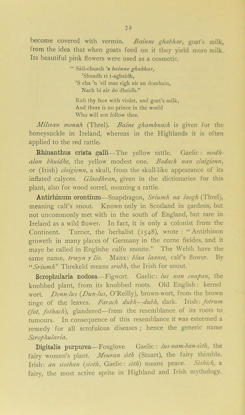 become covered with vermin. Bainne ghabfuir, goat’s milk, from the idea that when goats feed on it they yield more milk. Its beautiful pink flowers were used as a cosmetic. “ Sail-chuach’s bainne ghabhar, ’Shuadh ri t-aghaidh, ’S cha ’n ’eil mac righ air an domhain, Nach bi air do dheidh.” Rub thy face with violet, and goat’s milk, And there is no prince in the world Who will not follow thee. Milsean monah (Threl). Baine ghamhnach is given for the honeysuckle in Ireland, whereas in the Highlands it is often applied to the red rattle. Rhinanthus crista galli—The yellow rattle. Gaelic: modh- alan blmidhe, the yellow modest one. Bodach nan claigionn, or (Irish) cloigionn, a skull, from the skull-like appearance of its inflated calyces. Glaodhran, given in the dictionaries for this plant, also for wood sorrel, meaning a rattle. Antirhinum orontium—Snapdragon, Sriumh na laogh (Threl), meaning calf’s snout. Known only in Scotland in gardens, but not uncommonly met with in the south of England, but rare in Ireland as a wild flower. In fact, it is only a colonist from the Continent. Turner, the herbalist (1548), wrote: “ Antirhinon groweth in many places of Germany in the corne fieldes, and it maye be called in Englishe calfe snoute.” The Welsh have the same name, trwyn y llo. Manx: blaa laanee, calf’s flower. By “Sriumh” Threkeld means srubh, the Irish for snout. Scrophularia nodosa—Figwort. Gaelic: bus nan ctiapatt, the knobbed plant, from its knobbed roots. Old English: kernel wort. Donn-lus (Dun-lus, O’Reilly), brown-wort, from the brown tinge of the leaves. Farach dubh—dubh, dark. Irish: fotrum (fot, fothach), glandered—from the resemblance of its roots to tumours. In consequence of this resemblance it was esteemed a remedy for all scrofulous diseases ; hence the generic name Scrophularia. Digitalis purpurea—Foxglove. Gaelic : lus-natn-ban-s'ifh, the fairy women’s plant. Meuran slth (Stuart), the fairy thimble. Irish: an sioihan (sioth, Gaelic: slth) means peace. Slihich, a fairy, the most active sprite in Highland and Irish mythology.