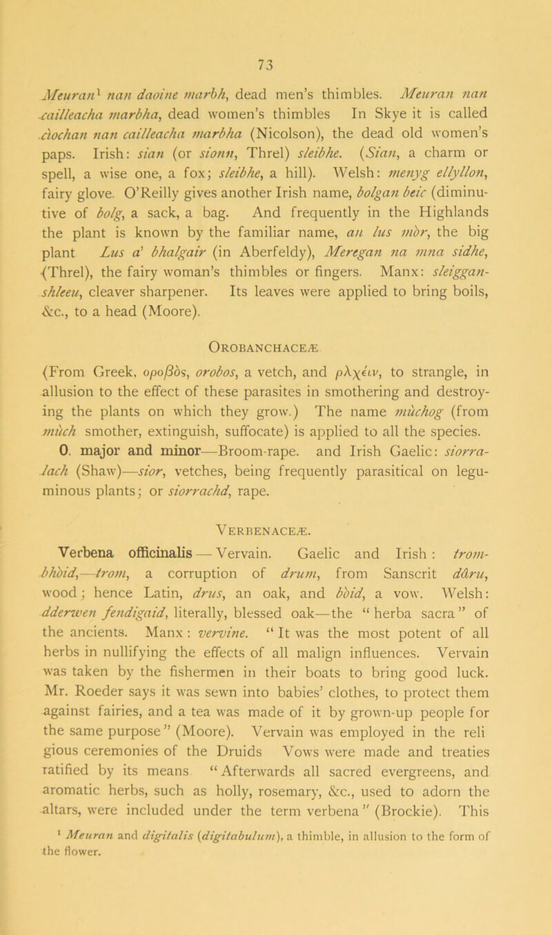 Meuran1 nan daoitie marbh, dead men’s thimbles. Meuran nan -cailleacha marbha, dead women’s thimbles In Skye it is called ciochan nan cailleacha marbha (Nicolson), the dead old women’s paps. Irish: sian (or sionti, Threl) sleibhe. (Sian, a charm or spell, a wise one, a fox; sleibhe, a hill). Welsh: menyg ellyllon, fair}' glove. O’Reilly gives another Irish name, bolgan beic (diminu- tive of bolg, a sack, a bag. And frequently in the Highlands the plant is known by the familiar name, an lus m'or, the big plant Lus a' bhalgair (in Aberfeldy), Meregan na mna sidhe, {Threl), the fairy woman’s thimbles or fingers. Manx: sleiggan- shleeu, cleaver sharpener. Its leaves were applied to bring boils, &c., to a head (Moore). OROBANCHACE/E (From Greek, opofios, orobos, a vetch, and p\yiiv, to strangle, in allusion to the effect of these parasites in smothering and destroy- ing the plants on which they grow.) The name mtichog (from miich smother, extinguish, suffocate) is applied to all the species. 0. major and minor—Broom-rape, and Irish Gaelic: siorra- Jach (Shaw)—sior, vetches, being frequently parasitical on legu- minous plants; or siorrachd, rape. VERBENACE/E. Verbena officinalis — Vervain. Gaelic and Irish: trom- bh'oid,—from, a corruption of drum, from Sanscrit ddru, wood; hence Latin, drus, an oak, and bo id, a vow. Welsh: ddertven fendigaid, literally, blessed oak—the “ herba sacra ” of the ancients. Manx : vervine. “ It was the most potent of all herbs in nullifying the effects of all malign influences. Vervain was taken by the fishermen in their boats to bring good luck. Mr. Roeder says it was sewn into babies’ clothes, to protect them against fairies, and a tea was made of it by grown-up people for the same purpose” (Moore). Vervain was employed in the reli gious ceremonies of the Druids Vows were made and treaties ratified by its means “ Afterwards all sacred evergreens, and aromatic herbs, such as holly, rosemary, &c., used to adorn the altars, were included under the term verbena ” (Brockie). This 1 Meuran and digitalis (digitabuluni), a thimble, in allusion to the form of the flower.