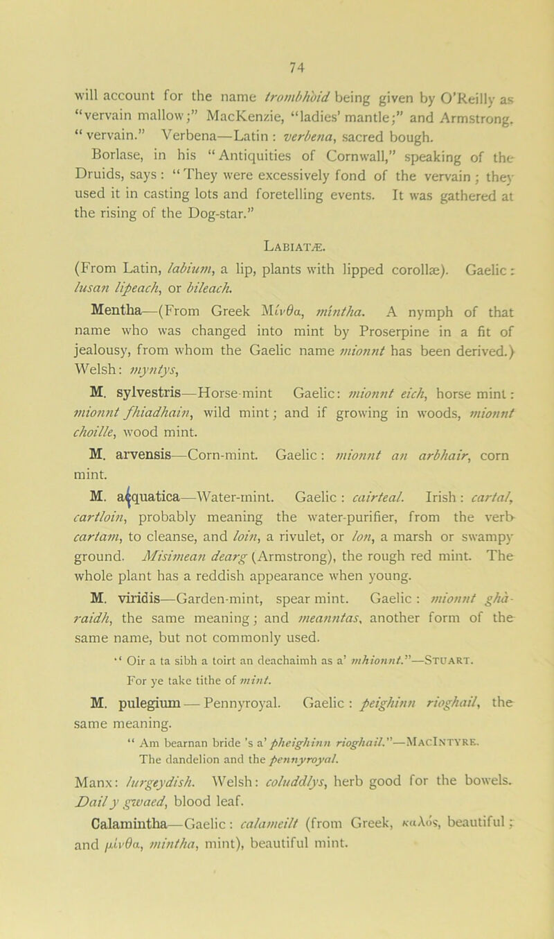 will account for the name trombhoid being given by O’Reilly as “vervain mallow;” MacKenzie, “ladies’mantle;” and Armstrong. “ vervain.” Verbena—Latin : verbena, sacred bough. Borlase, in his “Antiquities of Cornwall,” speaking of the Druids, says: “They were excessively fond of the vervain; they used it in casting lots and foretelling events. It was gathered at the rising of the Dog-star.” La HI AT/E. (From Latin, labium, a lip, plants with lipped corollae). Gaelic: lusan lipeach, or bileach. Mentha—(From Greek MAtfa, mint ha. A nymph of that name who was changed into mint by Proserpine in a fit of jealousy, from whom the Gaelic name mionnt has been derived.) Welsh: myntys, M. sylvestris—Horse-mint Gaelic: mionnt eich, horse mint: mionnt fhiadhain, wild mint; and if growing in woods, mionnt choille, wood mint. M. arvensis—Corn-mint. Gaelic: mionnt an arbhair, corn mint. M. a^quatica—Water-mint. Gaelic : cairteal. Irish : carta!, cartloin, probably meaning the water-purifier, from the verb cartam, to cleanse, and loin, a rivulet, or Ion, a marsh or swampy ground. Misimean dearg (Armstrong), the rough red mint. The whole plant has a reddish appearance when young. M. viridis—Garden-mint, spear mint. Gaelic : mionnt gha- raidh, the same meaning; and meanntas, another form of the same name, but not commonly used. Oir a ta sibh a toirt an deachaimh as a’ mhionnt.”—Stuart. For ye take tithe of mint. M. pulegium — Pennyroyal. Gaelic : peighinn rioghail, the same meaning. “ Am bearnan bride's a'pheigliinn rioghail.”—MacIntyre. The dandelion and the pennyroyal. Manx: lurgeydish. Welsh: coluddlys, herb good for the bowels. Daily givaed, blood leaf. Calamintha—Gaelic : calameilt (from Greek, ku\6s, beautiful: and jJM’Oa, mintha, mint), beautiful mint.