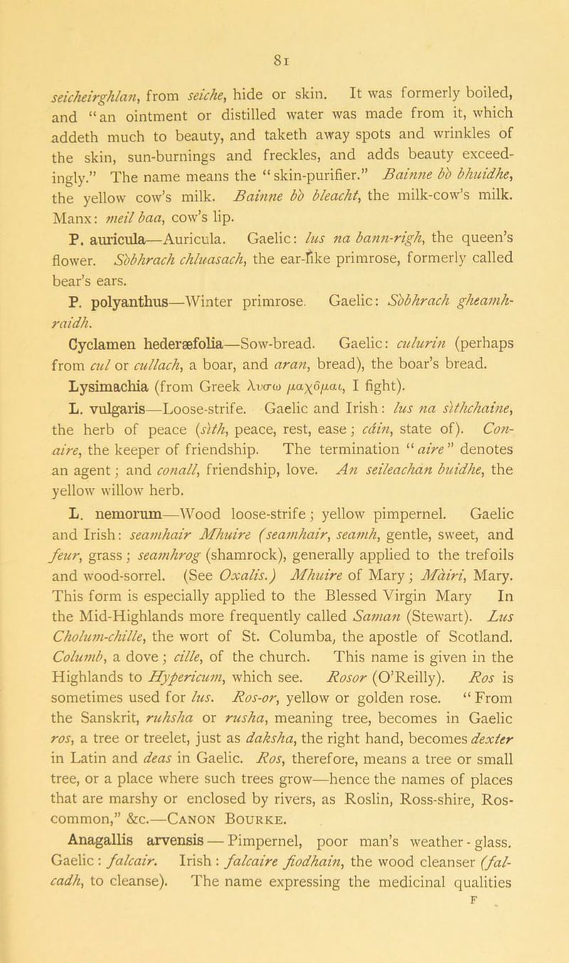 Si seicheirghlan, from seiche, hide or skin. It was formerly boiled, and “an ointment or distilled water was made from it, which addeth much to beauty, and taketh away spots and wrinkles of the skin, sun-burnings and freckles, and adds beauty exceed- ingly.” The name means the “skin-purifier.” Bainne bb blmidhe, the yellow cow’s milk. Bainne bb bleacht, the milk-cow’s milk. Manx: nteil baa, cow’s lip. P. auricula—Auricula. Gaelic: lus na bann-righ, the queen’s flower. S'obhrach chluasach, the ear-fike primrose, formerly called bear’s ears. P. polyanthus—Winter primrose. Gaelic: S'obhrach gkeamh- raidh. Cyclamen hedersefolia—Sow-bread. Gaelic: culurin (perhaps from cul or cullach, a boar, and aran, bread), the boar’s bread. Lysimachia (from Greek /\.vcra> /xagoixai, I fight). L. vulgaris—Loose-strife. Gaelic and Irish: lus na sithchaine, the herb of peace (sith, peace, rest, ease; cain, state of). Con- aire, the keeper of friendship. The termination “ aire ” denotes an agent; and conall, friendship, love. An seileachan buidhe, the yellow willow herb. L. nemorum—Wood loose-strife; yellow pimpernel. Gaelic and Irish: seamhair Mhuire (seamhair, seamh, gentle, sweet, and feur, grass; seamhrog (shamrock), generally applied to the trefoils and wood-sorrel. (See Oxalis.) Mhuire of Mary; Mctiri, Mary. This form is especially applied to the Blessed Virgin Mary In the Mid-Highlands more frequently called Saman (Stewart). Lus Cholum-chille, the wort of St. Columba, the apostle of Scotland. Columb, a dove; cille, of the church. This name is given in the Highlands to Hypericum, which see. Rosor (O’Reilly). Ros is sometimes used for lus. Ros-or, yellow or golden rose. “From the Sanskrit, ruhsha or rusha, meaning tree, becomes in Gaelic ros, a tree or treelet, just as daksha, the right hand, becomes dexter in Latin and deas in Gaelic. Ros, therefore, means a tree or small tree, or a place where such trees grow—hence the names of places that are marshy or enclosed by rivers, as Roslin, Ross-shire, Ros- common,” &c.—Canon Bourke. Anagallis arvensis — Pimpernel, poor man’s weather - glass. Gaelic : falcair. Irish : falcaire fiodhain, the wood cleanser (fal- cadh, to cleanse). The name expressing the medicinal qualities F