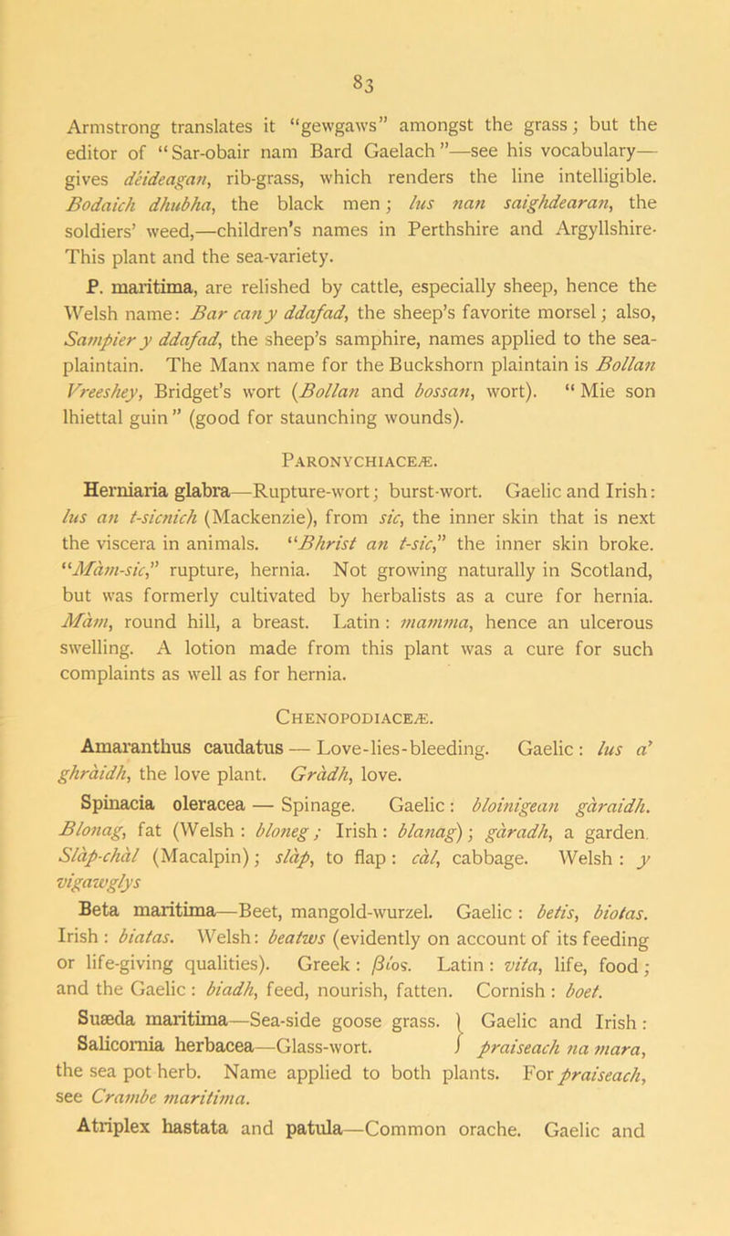 Armstrong translates it “gewgaws” amongst the grass; but the editor of “ Sar-obair nam Bard Gaelach ”—see his vocabulary— gives deideagan, rib-grass, which renders the line intelligible. Bodaich dhubha, the black men; his nan saighdearan, the soldiers’ weed,—children’s names in Perthshire and Argyllshire- This plant and the sea-variety. P. maritima, are relished by cattle, especially sheep, hence the Welsh name: Bar cany ddafad, the sheep’s favorite morsel; also, Sampier y ddafad, the sheep’s samphire, names applied to the sea- plaintain. The Manx name for theBuckshorn plaintain is Bollan Vreeshey, Bridget’s wort (.Bollan and bossan, wort). “ Mie son lhiettal guin” (good for staunching wounds). Paronychiace^e. Herniaria glabra—Rupture-wort; burst-wort. Gaelic and Irish: his an t-sicnich (Mackenzie), from sic, the inner skin that is next the viscera in animals. “Bhrist an t-sic,” the inner skin broke. “Mam-sic,” rupture, hernia. Not growing naturally in Scotland, but was formerly cultivated by herbalists as a cure for hernia. Mam, round hill, a breast. Latin : mamma, hence an ulcerous swelling. A lotion made from this plant was a cure for such complaints as well as for hernia. Chenopodiacete. Amaranthus caudatus — Love-lies-bleeding. Gaelic: liis ah ghraidh, the love plant. Gradh, love. Spinacia oleracea — Spinage. Gaelic: bloinigean garaidh. Bionag, fat (Welsh: bloneg; Irish: blanag); garadh, a garden Slap-chal (Macalpin); slap, to flap : cal, cabbage. Welsh : y vigawglys Beta maritima—Beet, mangold-wurzel. Gaelic : bells, biotas. Irish : biatas. Welsh: bealws (evidently on account of its feeding or life-giving qualities). Greek: /Jibs. Latin : vita, life, food ; and the Gaelic : biadh, feed, nourish, fatten. Cornish : boet. Suseda maritima—Sea-side goose grass. ( Gaelic and Irish: Salicomia herbacea—Glass-wort. i praiseach na mara, the sea pot herb. Name applied to both plants. ¥or praiseach, see Crambe maritima. Atriplex hastata and patula—Common orache. Gaelic and