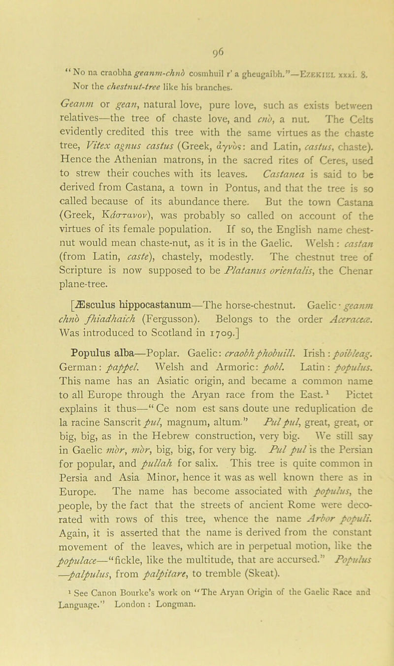 r;6 “No na craobhageanm-chnb cosmhuil r' a gheugaibh.”—Ezekiel xxxi. 8. Nor the chestnut-tree like his branches. Geanrn or gean, natural love, pure love, such as exists between relatives—the tree of chaste love, and cn'o, a nut. The Celts evidently credited this tree with the same virtues as the chaste tree, Vitex agnus castus (Greek, uyvos: and Latin, castus, chaste). Hence the Athenian matrons, in the sacred rites of Ceres, used to strew their couches with its leaves. Castanca is said to be derived from Castana, a town in Pontus, and that the tree is so called because of its abundance there. But the town Castana (Greek, Kao-ravov), was probably so called on account of the virtues of its female population. If so, the English name chest- nut would mean chaste-nut, as it is in the Gaelic. Welsh: castan (from Latin, caste), chastely, modestly. The chestnut tree of Scripture is now supposed to be Platanus orientalis, the Chenar plane-tree. [JEsculus hippocastanum—The horse-chestnut. Gaelic • geanrn chno fhiadhaich (Fergusson). Belongs to the order Aceracece. Was introduced to Scotland in 1709.] Populus alba—Poplar. Gaelic: craobhphobuill. Irish : poibleag. German: pappel. Welsh and Armoric: pohl. Latin: populus. This name has an Asiatic origin, and became a common name to all Europe through the Aryan race from the East.1 Pictet explains it thus—-“ Ce nom est sans doute une reduplication de la racine Sanscrit pul, magnum, altum.” Pul pul, great, great, or big, big, as in the Hebrew construction, very big. We still say in Gaelic vibr, mor, big, big, for very big. Pul pul is the Persian for popular, and pullah for salix. This tree is quite common in Persia and Asia Minor, hence it was as well known there as in Europe. The name has become associated with populus, the people, by the fact that the streets of ancient Rome were deco- rated with rows of this tree, whence the name Arbor populi. Again, it is asserted that the name is derived from the constant movement of the leaves, which are in perpetual motion, like the populace—“fickle, like the multitude, that are accursed.” Populus —palpulus, from palpitare, to tremble (Skeat). 1 See Canon Bourke’s work on “The Aryan Origin of the Gaelic Race and Language.” London : Longman.