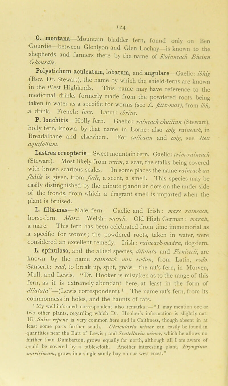 C. montana—Mountain bladder fern, found only on Ben Gouidie between Glenlyon and Glen Lochay—is known to the shepherds and farmers there by the name of Rainneach Bheinn Ghourdie. Polystichum aculeatum, lobatum, and angulare—Gaelic: ibhig (kev. Dr. Stewart), the name by which the shield-ferns are known in the W est Highlands. This name may have reference to the medicinal drinks formerly made from the powdered roots being taken in water as a specific for worms (see JL. filix-masj, from ibh, a drink. French: ivre. Latin: ebrius. P. lonchitis—Holly fern. Gaelic: raineach chuilinn (Stewart), holly fern, known by that name in Lome: also colg raineach, in Breadalbane and elsewhere. For cuileann and colg, see Ilex ■aquifolium. Lastrea oreopteris—Sweet mountain fern. Gaelic: critn-raineach (Stewart). Most likely from cretin, a scar, the stalks being covered with brown scarious scales. In some places the name raineach an fhaile is given, from fade, a scent, a smell. This species may be easily distinguished by the minute glandular dots on the under side of the fronds, from which a fragrant smell is imparted when the plant is bruised. L. filix-mas—Male fern. Gaelic and Irish : marc raineach, horse-fern. Marc. Welsh: march. Old High German: marah, a mare. This fern has been celebrated from time immemorial as a specific for worms; the powdered roots, taken in water, were considered an excellent remedy. Irish : raineach-madra, dog-fern. L. spinulosa, and the allied species, dilatata and Foenisecii, are known by the name raineach nan rodan, from Latin, rodo. Sanscrit: rad, to break up, split, gnaw—the rat’s fern, in Morven, Mull, and Lewis. “Dr. Hooker is mistaken as to the range of this fern, as it is extremely abundant here, at least in the form of ddalala”—(Lewis correspondent).1 The name rat’s fern, from its commonness in holes, and the haunts of rats. 1 My well-informed correspondent also remarks:—“I may mention one or two other plants, regarding which Dr. Hooker’s information is slightly cut. His Salix repens is very common here and in Caithness, though absent in at least some parts further south. Utricularia minor can easily be found in quantities near the Butt of Lewis ; and Scutellaria minor, which he allows no further than Dumbarton, grows equally far north, although all I am aware of could be covered by a table-cloth. Another interesting plant, Eryngium maritimum, grows in a single sandy bay on our west coast.”