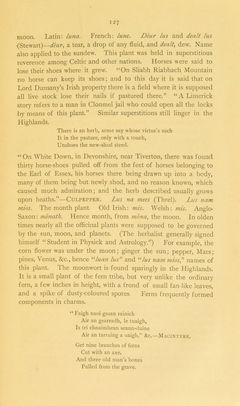 moon. Latin: lima. French: lime. Deur lus and dealt Ins (Stewart)—deur, a tear, a drop of any fluid, and dealt, dew. Name also applied to the sundew. This plant was held in superstitious reverence among Celtic and other nations. Horses were said to lose their shoes where it grew. “On Sliabh Riabhach Mountain no horse can keep its shoes; and to this day it is said that on Lord Dunsany’s Irish property there is a field where it is supposed all live stock lose their nails if pastured there.” “A Limerick story refers to a man in Clonmel jail who could open all the locks by means of this plant.” Similar superstitions still linger in the Highlands. There is an herb, some say whose virtue's such It in the pasture, only with a touch, Unshoes the new-shod steed. “On White Down, in Devonshire, near Tiverton, there was found thirty horse-shoes pulled off from the feet of horses belonging to the Earl of Essex, his horses there being drawn up into a body, many of them being but newly shod, and no reason known, which caused much admiration; and the herb described usually grows upon heaths.”—Culpepper. Lus na mees (Threl). Lus nam mios. The month plant. Old Irish: mis. Welsh: mis. Anglo- Saxon : monatli. Hence month, from mbna, the moon. In olden times nearly all the officinal plants were supposed to be governed by the sun, moon, and planets. (The herbalist generally signed himself “ Student in Physick and Astrology.”) For example, the corn flower was under the moon; ginger the sun; pepper, Mars; pines, Venus, &c., hence “luan lus” and “lus nam mios” names of this plant. The moonwort is found sparingly in the Highlands. It is a small plant of the fern tribe, but very unlike the ordinary fern, a few inches in height, with a frond of small fan like leaves, and a spike of dusty-coloured spores Ferns frequently formed components in charms. “ Faigh naoi gasan rainich Air an gearradh, le tuaigh. Is tri chnaimhean seann-duine Air an tarruing a uaigh,” &c.— MacIntyre. Get nine branches of ferns Cut with an axe, And three old man’s bones Pulled from the grave.