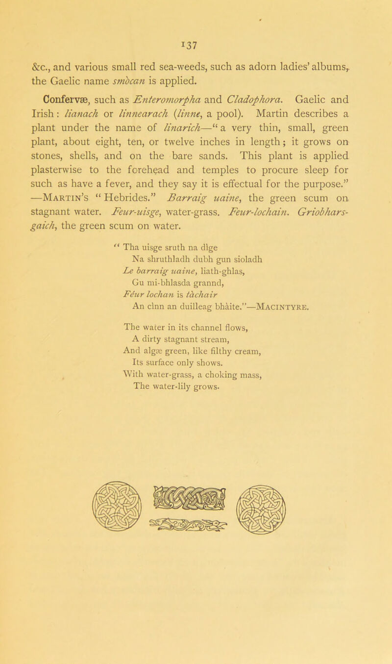 &c., and various small red sea-weeds, such as adorn ladies’ albums,, the Gaelic name smbcan is applied. Confervas, such as Enteromorpha and Cladophora. Gaelic and Irish: lianach or linnearach (Untie, a pool). Martin describes a plant under the name of linarich—“ a very thin, small, green plant, about eight, ten, or twelve inches in length; it grows on stones, shells, and on the bare sands. This plant is applied plasterwise to the forehead and temples to procure sleep for such as have a fever, and they say it is effectual for the purpose.” —Martin’s “ Hebrides.” Barraig uaine, the green scum on stagnant water. Feur-uisge, water-grass. Feur-lochciin. Griobhars- gaich, the green scum on water. “ Tha uisge sruth na dlge Na shruthladh dubh gun sioladh Le barraig uaine, liath-ghlas, Gu mi-bhlasda grannd, Fiur lochan is tachair An clnn an duilleag bhaite.”—Macintyre. The water in its channel flows, A dirty stagnant stream, And alga; green, like filthy cream, Its surface only shows. With water-grass, a choking mass, The water-lily grows.
