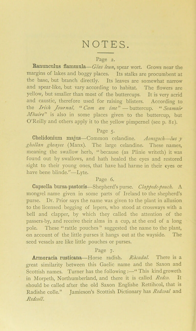NOTES. Page 2. Ranunculus flammula—G/as lean, spear wort. Grows near the margins of lakes and boggy places. Its stalks are procumbent at the base, but branch directly. Its leaves are somewhat narrow and spear-like, but vary according to habitat. The flowers are yellow, but smaller than most of the buttercups. It is very acrid and caustic, therefore used for raising blisters. According to the I?'ish Journal, “ Cam an ime ” — buttercup. “ Seamair Mhuire” is also in some places given to the buttercup, but O’Reilly and others apply it to the yellow pimpernel (see p. 81). Page 5. Ckelidonium majus—Common celandine. Aonsgoch—lus y ghollan gheayee (Manx). The large celandine. These names, meaning the swallow herb, “ because (as Plinie writeth) it was found out by swallows, and hath healed the eyes and restored sight to their young ones, that have had harme in their eyes or have bene blinde.”-—Lyte. Page 6. Capsella bursa-pastoris—Shepherd’s purse. Clappede-pouch. A mongrel name given in some parts of Ireland to the shepherd’s purse. Dr. Prior says the name was given to the plant in allusion to the licensed begging of lepers, who stood at crossways with a bell and clapper, by which they called the attention of the passers-by, and receive their alms in a cup, at the end of a long pole. These “rattle pouches” suggested the name to the plant, on account of the little purses it hangs out at the wayside. The seed vessels are like little pouches or purses. Page 7. Armoracia rusticana—Horse radish. Racadal. There is a great similarity between this Gaelic name and the Saxon and Scottish names. Turner has the following :—“ This kind groweth in Morpeth, Northumberland, and there it is called Redco. It should be called after the old Saxon Englishe Rettihcol, that is Radishe colle.” Jamieson’s Scottish Dictionary has Redcoal and Redcoll.