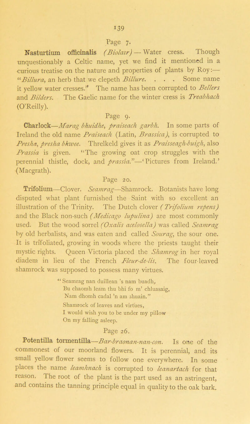 Page 7. Nasturtium officinalis (Biolair) — Water cress. Though unquestionably a Celtic name, yet we find it mentioned in a curious treatise on the nature and properties of plants by Roy:— “Billura, an herb that we clepeth Billure. . . . Some name it yellow water cresses.” The name has been corrupted to Belters and Bilders. The Gaelic name for the winter cress is Treabhach (O’Reilly). Page 9. Charlock—Marag bhuidhe, praiseach garbh. In some parts of Ireland the old name Praiseach (Latin, Brassica), is corrupted to Presha, presha bhzvee. Threlkeld gives it as Praisseagh-buigh, also Prussia is given. “The growing oat crop struggles with the perennial thistle, dock, and prassta.”—‘Pictures from Ireland.’ (Macgrath). Page 20. Trifoliiun—Clover. Seamrag-—Shamrock. Botanists have long disputed what plant furnished the Saint with so excellent an illustration of the Trinity. The Dutch clover (Trifolium repens) and the Black non-such (Medicago lupulina) are most commonly used. But the wood sorrel (Oxalis acelosella) was called Seamrag by old herbalists, and was eaten and called Sourag, the sour one. It is trifoliated, growing in woods where the priests taught their mystic rights. Queen Victoria placed the Shamrog in her royal diadem in lieu of the French Fleur-de-lis. The four-leaved shamrock was supposed to possess many virtues. “ Seamrag nan duillean’s nam buadh, Bu chaomh leam thu bhi fo m’ chluasaig, Nam dhomh cadal ’n am shuain.” Shamrock of leaves and virtues, I would wish you to be under my pillow On my falling asleep. Page 26. Potentilla tormentilla—Bar-braonan-nan-con. Is one of the commonest of our moorland flowers. It is perennial, and its small yellow flower seems to follow one everywhere. In some places the name leamhnach is corrupted to leanartach for that reason. The root of the plant is the part used as an astringent, and contains the tanning principle equal in quality to the oak bark.