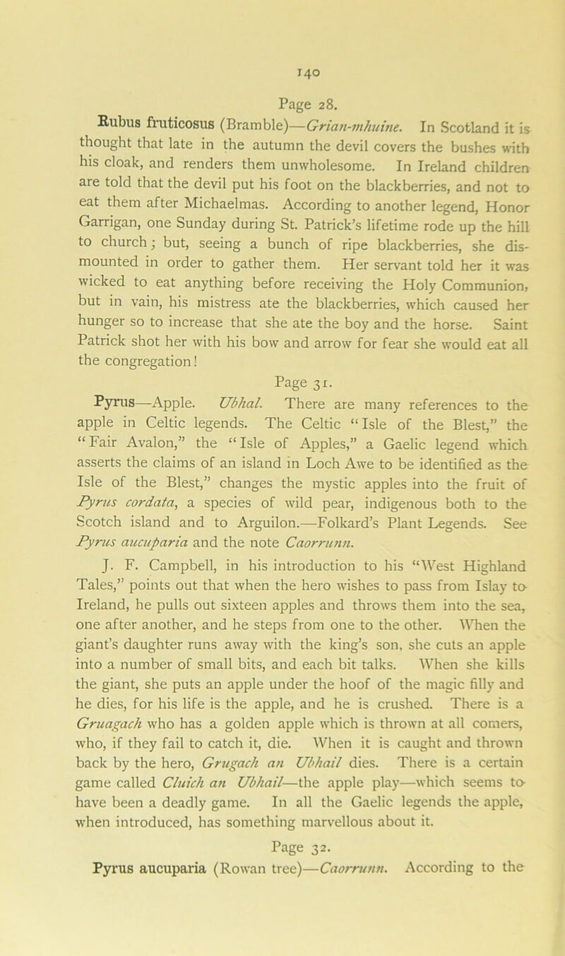 Page 28. Rubus fruticosus (Bramble)—Grian-mhuine. In Scotland it is thought that late in the autumn the devil covers the bushes with his cloak, and renders them unwholesome. In Ireland children are told that the devil put his foot on the blackberries, and not to eat them after Michaelmas. According to another legend, Honor Garrigan, one Sunday during St. Patrick’s lifetime rode up the hill to church; but, seeing a bunch of ripe blackberries, she dis- mounted in order to gather them. Her servant told her it was wicked to eat anything before receiving the Holy Communion, but in vain, his mistress ate the blackberries, which caused her hunger so to increase that she ate the boy and the horse. Saint Patrick shot her with his bow and arrow for fear she would eat all the congregation! Page 31. Pyrus—Apple. Ubhal. There are many references to the apple in Celtic legends. The Celtic “Isle of the Blest,” the “ Fair Avalon,” the “ Isle of Apples,” a Gaelic legend which asserts the claims of an island in Loch Awe to be identified as the Isle of the Blest,” changes the mystic apples into the fruit of Pyrus cordata, a species of wild pear, indigenous both to the Scotch island and to Arguilon.—-Folkard’s Plant Legends. See Pyrus aucuparia and the note Caorrunn. J. F. Campbell, in his introduction to his “West Highland Tales,” points out that when the hero wishes to pass from Islay to- Ireland, he pulls out sixteen apples and throws them into the sea, one after another, and he steps from one to the other. When the giant’s daughter runs away with the king’s son, she cuts an apple into a number of small bits, and each bit talks. When she kills the giant, she puts an apple under the hoof of the magic filly and he dies, for his life is the apple, and he is crushed. There is a Grtiagach who has a golden apple which is thrown at all comers, who, if they fail to catch it, die. When it is caught and thrown back by the hero, Grugach an Ubhail dies. There is a certain game called Cluich an Ubhail—the apple play—which seems to- have been a deadly game. In all the Gaelic legends the apple, when introduced, has something marvellous about it. Page 32. Pyrus aucuparia (Rowan tree)—Caorrunn. According to the