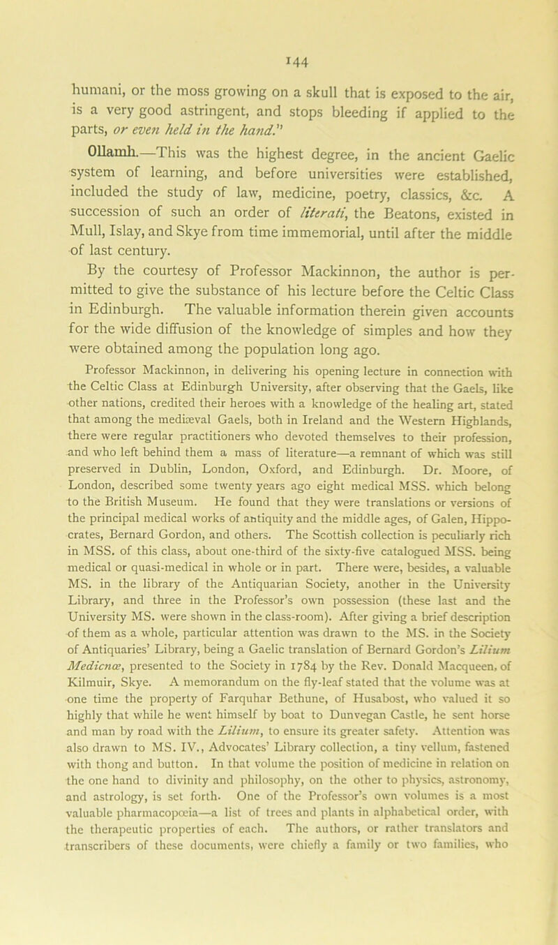 humani, or the moss growing on a skull that is exposed to the air, is a very good astringent, and stops bleeding if applied to the parts, or even held in the hand. Ollamli.—This was the highest degree, in the ancient Gaelic system of learning, and before universities were established, included the study of law, medicine, poetry, classics, &c. A succession of such an order of literati, the Beatons, existed in Mull, Islay, and Skye from time immemorial, until after the middle of last century. By the courtesy of Professor Mackinnon, the author is per- mitted to give the substance of his lecture before the Celtic Class in Edinburgh. The valuable information therein given accounts for the wide diffusion of the knowledge of simples and how they were obtained among the population long ago. Professor Mackinnon, in delivering his opening lecture in connection with the Celtic Class at Edinburgh University, after observing that the Gaels, like other nations, credited their heroes with a knowledge of the healing art, stated that among the mediaeval Gaels, both in Ireland and the Western Highlands, there were regular practitioners who devoted themselves to their profession, and who left behind them a mass of literature—a remnant of which was still preserved in Dublin, London, Oxford, and Edinburgh. Dr. Moore, of London, described some twenty years ago eight medical MSS. which belong to the British Museum. He found that they were translations or versions of the principal medical works of antiquity and the middle ages, of Galen, Hippo- crates, Bernard Gordon, and others. The Scottish collection is peculiarly rich in MSS. of this class, about one-third of the sixty-five catalogued MSS. being medical or quasi-medical in whole or in part. There were, besides, a valuable MS. in the library of the Antiquarian Society, another in the University Library, and three in the Professor’s own possession (these last and the University MS. were shown in the class-room). After giving a brief description of them as a whole, particular attention was drawn to the MS. in the Society of Antiquaries’ Library, being a Gaelic translation of Bernard Gordon’s Lilium Medicnce, presented to the Society in 1784 by the Rev. Donald Macqueen, of Kilmuir, Skye. A memorandum on the fly-leaf stated that the volume was at one time the property of Farquhar Bethune, of Husabost, who valued it so highly that while he went himself by boat to Dunvegan Castle, he sent horse and man by road with the Lilium, to ensure its greater safety. Attention was also drawn to MS. IV., Advocates’ Library collection, a tiny vellum, fastened with thong and button. In that volume the position of medicine in relation on the one hand to divinity and philosophy, on the other to physics, astronomy, and astrology, is set forth. One of the Professor’s own volumes is a most valuable pharmacopoeia—a list of trees and plants in alphabetical order, with the therapeutic properties of each. The authors, or rather translators and transcribers of these documents, were chiefly a family or two families, who