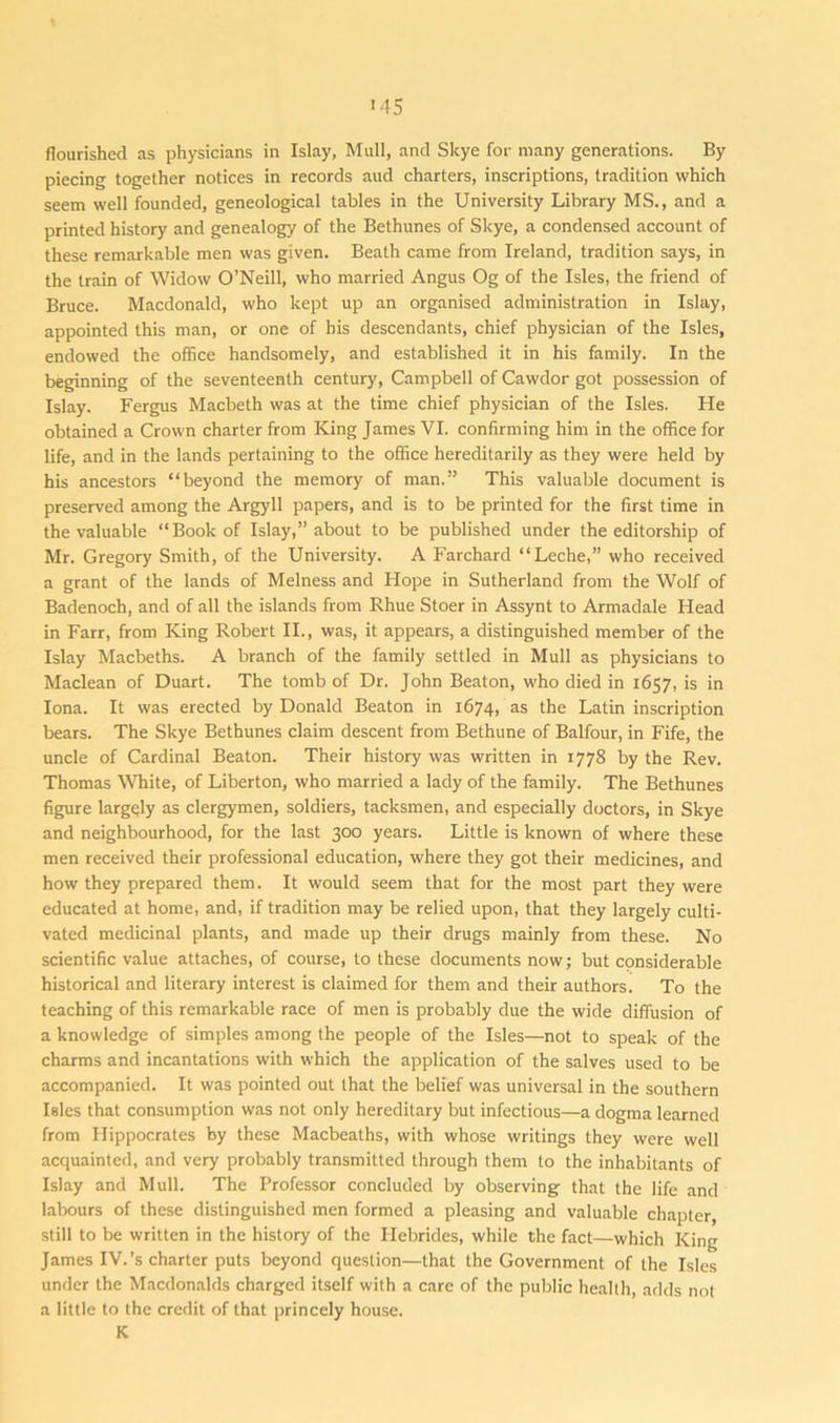 '45 flourished as physicians in Islay, Mull, and Skye for many generations. By piecing together notices in records aud charters, inscriptions, tradition which seem well founded, geneological tables in the University Library MS., and a printed history and genealogy of the Bethunes of Skye, a condensed account of these remarkable men was given. Beath came from Ireland, tradition says, in the train of Widow O’Neill, who married Angus Og of the Isles, the friend of Bruce. Macdonald, who kept up an organised administration in Islay, appointed this man, or one of his descendants, chief physician of the Isles, endowed the office handsomely, and established it in his family. In the beginning of the seventeenth century, Campbell of Cawdor got possession of Islay. Fergus Macbeth was at the time chief physician of the Isles. He obtained a Crown charter from King James VI. confirming him in the office for life, and in the lands pertaining to the office hereditarily as they were held by his ancestors “beyond the memory of man.” This valuable document is preserved among the Argyll papers, and is to be printed for the first time in the valuable “Book of Islay,” about to be published under the editorship of Mr. Gregory Smith, of the University. A Farchard “Leche,” who received a grant of the lands of Melness and Hope in Sutherland from the Wolf of Badenoch, and of all the islands from Rhue Stoer in Assynt to Armadale Head in Farr, from King Robert II., was, it appears, a distinguished member of the Islay Macbeths. A branch of the family settled in Mull as physicians to Maclean of Duart. The tomb of Dr. John Beaton, who died in 1657, is in Iona. It was erected by Donald Beaton in 1674, as the Latin inscription bears. The Skye Bethunes claim descent from Bethune of Balfour, in Fife, the uncle of Cardinal Beaton. Their history was written in 1778 by the Rev. Thomas White, of Liberton, who married a lady of the family. The Bethunes figure largely as clergymen, soldiers, tacksmen, and especially doctors, in Skye and neighbourhood, for the last 300 years. Little is known of where these men received their professional education, where they got their medicines, and how they prepared them. It would seem that for the most part they were educated at home, and, if tradition may be relied upon, that they largely culti- vated medicinal plants, and made up their drugs mainly from these. No scientific value attaches, of course, to these documents now; but considerable historical and literary interest is claimed for them and their authors. To the teaching of this remarkable race of men is probably due the wide diffusion of a knowledge of simples among the people of the Isles—not to speak of the charms and incantations with which the application of the salves used to be accompanied. It was pointed out that the belief was universal in the southern Isles that consumption was not only hereditary but infectious—a dogma learned from Hippocrates by these Macbeaths, with whose writings they were well acquainted, and very probably transmitted through them to the inhabitants of Islay and Mull. The Professor concluded by observing that the life and labours of these distinguished men formed a pleasing and valuable chapter, still to be written in the history of the Hebrides, while the fact—which King James IV.’s charter puts beyond question—that the Government of the Isles under the Macdonalds charged itself with a care of the public health, adds not a little to the credit of that princely house. K
