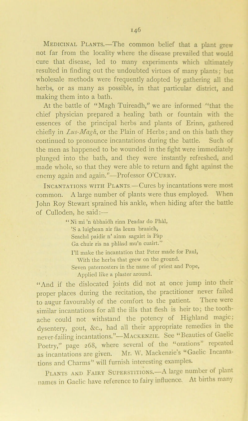 Medicinal Plants.—The common belief that a plant grew not far from the locality where the disease prevailed that would cure that disease, led to many experiments which ultimately resulted in finding out the undoubted virtues of many plants; but wholesale methods were frequently adopted by gathering all the herbs, or as many as possible, in that particular district, and making them into a bath. At the battle of “Magh Tuireadh,” we are informed “that the chief physician prepared a healing bath or fountain with the essences of the principal herbs and plants of Erinn, gathered chiefly in Lus-Magh, or the Plain of Herbs; and on this bath they continued to pronounce incantations during the battle. Such of the men as happened to be wounded in the fight were immediately plunged into the bath, and they were instantly refreshed, and made whole, so that they were able to return and fight against the enemy again and again.”—Professor O’Curry. Incantations with Plants—Cures by incantations were most common. A large number of plants were thus employed. When John Roy Stewart sprained his ankle, when hiding after the battle of Culloden, he said:— “ Ni mi ’n tibhaidh rinn Peadar do Phil, ’S a luighean air fas leum bruaich, Seachd paidir n’ ainm sagairt is Pip Ga chuir ris na phlisd mu’n cuairt.” I’ll make the incantation that Peter made for Paul, With the herbs that grew on the ground. Seven paternosters in the name of priest and Pope, Applied like a plaster around. “And if the dislocated joints did not at once jump into their proper places during the recitation, the practitioner never failed to augur favourably of the comfort to the patient. There were similar incantations for all the ills that flesh is heir to ; the tooth- ache could not withstand the potency of Highland magic: dysentery, gout, &c., had all their appropriate remedies in the never-failing incantations.”—Mackenzie. See “Beauties of Gaelic Poetry,” page 268, where several of the “orations” repeated as incantations are given. Mr. W. Mackenzie s ‘Gaelic Incanta- tions and Charms” will furnish interesting examples. Plants and Fairy Superstitions.—A large number of plant names in Gaelic have reference to fairy influence. At births many