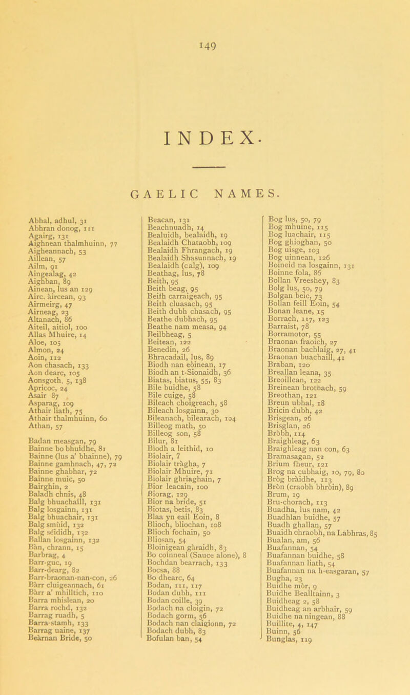 INDEX. GAELIC NAMES. Abbal, adhul, 31 Abhran donog, 111 Agairg, 131 Aighnean thalmhuinn, 77 Aigheannach, 53 Aillean, 57 Ailm, 91 Aingealag, 42 Aighban, 89 Ainean,lus an 129 Aire, aircean, 93 Airmeirg, 47 Airneag, 23 Altanach, 86 Aiteil, aitiol, 100 Allas Mbuire, 14 Aloe, 105 Almon, 24 Aoin, 112 Aon chasach, 133 Aon dearc, 105 Aonsgoth. 5, 138 Apricoc, 24 Asair 87 Asparag, 109 Athair Hath, 75 Athair thalmhuinn, 60 Athan, 57 Badan measgan, 79 Bainne bobhuidhe, 81 Bainne (lus a’ bhainne), 79 Bainne gamhnach, 47, 72 Bainne ghabhar, 72 Bainne muic, 50 Bairghin, 2 Baladh chnis, <18 Balg bhuachaill, 131 Balg losgainn, 131 Balg bhuachair, 131 Balgsmiiid, 132 Balg seididh, 132 Ballan losgainn, 132 Ban, chrann, 15 Barbrag, 4 Barr-guc, 19 Barr-dcarg, 82 Barr-braonan-nan-con, 26 Bhrr cluigeannach, 61 Barra’ mhilltich, no Barra mhislean, 20 Barra rochd, 132 Barrag ruadh, 5 Barra-stamh, 133 Barrag uaine, 137 Beaman Bride, 50 Beacan, 131 Beachnuadh,14 Bealuidh, bealaidh, 19 Bealaidh Chataobh, 109 Bealaidh Fhrangach, 19 Bealaidh Shasunnach, 19 Bealaidh (calg), 109 Beathag, lus, 78 Beith, 95 Beith beag, 95 Beilh carraigeach, 95 Beith cluasach, 95 Beith dubh chasach, 95 Beathe dubhach, 95 Beathe nam measa, 94 Beilbheag, 5 Beitean, 122 Benedin, 26 Bhracadail, lus, 89 Biodh nan eoinean, 17 Biodh an t-Sionaidh, 36 Biatas, hiatus, 55, 83 Bile buidhe, 58 Bile cuige, 58 Bileach choigreach, 58 Bileach losgainn, 30 Bileanach, bilearach, 104 Billeog math, 50 Billeog son, 58 Bilur, 81 Bjodh a leithid, 10 Biolair, 7 Bjolair tragha, 7 Biolair Mhuire, 71 Biolair ghriaghain, 7 Bior leacain, 100 Biorag, i2p Bior na bride, 51 Biotas, betis, 83 Blaa yn eail Eoin, 8 Bliocn, bliochan, 108 Blioch fochain, 50 Bliosan, 54 Bloinigean garaidh, 83 Bo coinneal (Sauce alone), 8 Bochdan bcarrach, 133 Bocsa, 88 Bo dhearc, 64 Bodan, in, 117 Bodan dubh, in Bodan coille, 39 Bodach na cloigin, 72 Bodach gorm, 56 Bodach nan claigionn, 72 Bodach dubh, 83 Bofulan ban, 54 Bog lus, 50, 79 Bog mhuine, 115 Bog luachair, 115 Bog ghioghan, 50 Bog uisge, 103 Bog uinnean, 126 Boineid na losgainn, 131 Boinne fola, 86 Bollan Vreeshey, 83 Bolg lus, 50, 79 Bolgan beic, 73 Bollan feill Eoin, 54 Bonan leane, 15 Borrach, 117, 123 Barraist, 78 Borramotor, 55 Braonan fraoich, 27 Braonan bachlaig, 27, 41 Braonan buachaill, 41 Braban,120 Breallan leana, 35 Breoillean, 122 Breinean brotbach, 59 Breothan, 121 Breun ubhal, 18 Bricin dubh, 42 Brisgean, 26 Brisglan, 26 Brbbh,114 Braighleag, 63 Braighleag nan con, 63 Bramasagan, 52 Brium fheur, 121 Brog na cubhaig, 10, 79, 80 Br6g brhidhe, 113 Bron (craobh bhroin), 89 Brum, 19 Bru*chorach, 113 Buadha, lus nam, 42 Buadhlan buidhe, 57 Buadh ghallan, 57 Buaidh chraobh, na Labhras, 85 Bualan, am, 56 Buafannan, 54 Buafannan buidhe, 58 Buafannan Hath, 54 Buafannan na h-easgaran, 57 Bugha, 23 Buidhe mur, 9 Buidhe Bealltainn, 3 Buidhcag 2, 58 Buidheag an arbhair, 59 Buidhe na ningean, 88 Buillite, 4, 147 Buinn, 56 Bunglas, 119