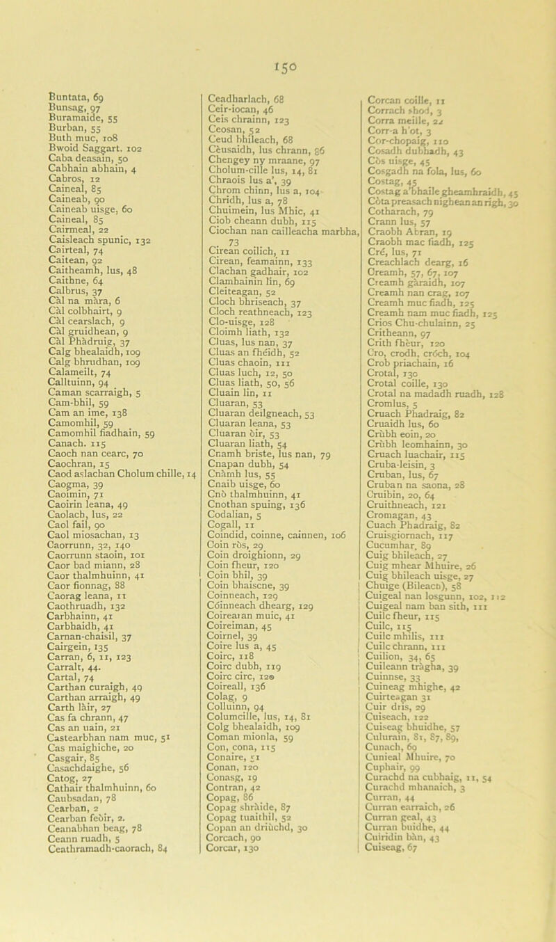 Buntata, 69 Bunsag, 97 Buramaide, 55 Burban, 55 Buth muc, 108 Bwoid Saggart. 102 Caba deasain, 50 Cabhain abhain, 4 Cabros, 12 Caineal, 85 Caineab, 90 Caineab uisge, 60 Caineal, 85 Cairmeal, 22 Caisleach spunic, 132 Cairteal, 74 Caitean, 92 Caitheamh, lus, 48 Caithne, 64 Calbrus, 37 Cal na mara, 6 Cal colbhairt, 9 Cal cearslach, 9 Cal gruidhean, 9 Cal Phadruig, 37 Calg bhealaidh, 109 Calg bhrudhan, 109 Calameilt, 74 Calltuinn, 94 Caman scarraigh, 5 Cam-bhil, 59 Cam an ime, 138 Camomhil, 59 Camomhil fiadhain, 59 Canach. 115 Caoch nan cearc, 70 Caochran, 15 Caod aslachan Cholum chille, Caogma, 39 Caoimin, 71 Caoirin leana, 49 Caolacb, lus, 22 Caol fail, 90 Caol miosachan, 13 Caorrunn, 32, 140 Caorrunn staoin, 101 Caor bad miann, 28 Caor thalmhuinn, 41 Caor fionnag, 88 Caorag leana, 11 Caothruadh, 132 Carbhainn, 41 Carbhaidh, 41 Carnan-chaisil, 37 Cairgein, 135 Carran, 6, 11, 123 Carralt, 44. Cartal, 74 Carthan curaigh, 49 Carthan arraigh, 49 Carth lair, 27 Cas fa chrann, 47 Cas an uain, 21 Castearbhan nam muc, 51 Cas maighiche, 20 Casgair, 85 Casachdaighe, 56 Catog, 27 Cathair thalmhuinn, 60 Caubsadan, 78 Cearban, 2 Cearban fcbir, 2. Ceanabhan beag, 78 Ceann ruadh, 5 Ceathramadh'caorach, 84 Ceadharlach, 68 Ceir-iocan, 46 Ceis chrainn, 123 Ceosan, 52 Ceud bhileach, 68 C&usaidh, lus chrann, 36 Chengey ny mraane, 97 Cholum-cille lus, 14, 81 Chraois lus a’, 39 Chrom chinn, lus a, T04 Chridh, lus a, 78 Chuimein, lus Mhic, 41 Ciob cheann dubh, 115 Ciochan nan cailleacha marbha, 73 Cirean coilich, n Cirean, feamainn, 133 Clachan gadhair, 102 Clamhainin lin, 69 Cleiteagan, 52 Cloch bhriseach, 37 Cloch reathneach, 123 Clo-uisge, 128 Cloimh Hath, 132 Cluas, lus nan, 37 Cluas an fheidh, 52 Cluas chaoin, hi Cluas luch, 12, 50 Cluas Hath, 50, 56 Cluain lin, n Cluaran, 53 Cluaran deilgneach, 53 Cluaran leana, 53 Cluaran oir, 53 Cluaran Hath, 54 Cnamh briste, lus nan, 79 Cnapan dubh, 54 Cnamh lus, 55 Cnaib uisge, 60 Cn6 thalmhuinn, 41 Cnothan spuing, 136 Codalian, 5 Cogall, 11 Coindid, coinne, cainnen, 106 Coin rbs, 29 Coin droighionn, 29 Coin fhcur, 120 Coin bhil, 39 Coin bhaiscne, 39 Coinneach, 129 Cdinneach dhearg, 129 Coireaian muic, 41 Coireiman, 45 Coirnel, 39 Coire lus a, 45 Coirc, 118 Coire dubh, 119 Coirc circ, 12© Coireall, 136 Colag, 9 Colluinn, 94 Columcille, lus, 14, 81 Colg bhealaidh, 109 Coman mionla, 59 Con, cona, 115 Conaire, 51 Conan,120 Conasg, 19 Contran, 42 Copag,86 Copag shraide, 87 Copag tuaithil, 52 Copan an driuchd, 30 Corcach, 90 Corcar, 130 Corcan coille, 11 Corrach shoi, 3 Corra meille, 22 Corr-a hot, 3 Cor-chopaig, no Cosadh dubhadh, 43 Cos uisge, 45 Cosgadh na fola, lus, 60 Costag, 4p Costag a’bhaile gheamhraidh, Cota preasach nighean an righ, Cotharach, 79 Crann lus, 57 Craobh Abran, 19 Craobh mac fiadh, 125 Cre, lus, 71 Creachlach dearg, 16 Creamh, 57, 67, 107 Creamh garaidh, 107 Creamh nan crag, 107 Creamh muc fiadh, 125 Creamh nam muc fiadh, 125 Crios Chu-chulainn, 25 Critheann, 97 Crith fheur, 120 Cro, crodh, erdeh, 104 Crob priachain, 16 Crotal, 13c Crotal coille, 130 Crotal na madadh ruadh, 128 Cromlus, 5 Cruach Phadraig, 82 Cruaidh lus, 60 Criibh eoin, 20 Criibh leomhainn, 30 Cruach luachair, 115 Cruba-leisin, 3 Cruban, lus, 67 Cruban na saona, 28 Cruibin, 20, 64 Cruithneach, 121 Cromagan, 43 Cuach Phadraig, 82 Cruisgiornach, 117 Cucumhar, 89 Cuig bhileach, 27 Cuig mhear Mhuire, 26 Cuig bhileach uisge, 27 { Chuige (Bileacn), 58 : Cuigeal nan losgunn, 102, 112 | Cuigeal nam ban sith, in j Cuilc fheur, 115 ] Cuilc, 115 j Cuilc mhilis, in j Cuilc chrann, in Cuilion, 34, 65 Cuileann tragha, 39 Cuinnse, 33 Cuineag mhighe, 42 Cuirte-gan 31 Cuir dns, 29 Cuiseach, 122 Cuiscag bhuidhe, 57 Culurain, 81, S7, 89, Cunach, 60 Cunieal Mhuire, 70 Cuphair, 99 Curachd na cubhaig, n, 54 Curachd mhanaich, 3 Curran, 44 Curran earraich, 26 Curran geal, 43 Curran buidhe, 44 j Cuiridin ban, 43 Cuiseag, 67