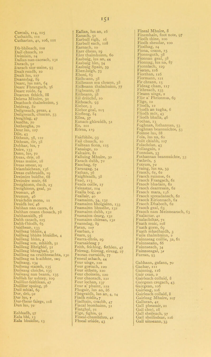 Curcais, 114, 115 Culhaidh, 111 Cutharlan, 41, 106, 111 Da-bhileach, 102 Dail chuach, 10 Daimisin, 24 Dallan-nan-caorach, 131 Darach, 52 Uarach sior-uaine, 93 Dealt ruadh, 10 Dealt lus, 127 Deanndag, 89 Dearc, lus nan, 64 Dearc Fhrangach, 36 Dearc roide, 64 Dearcan fithich, 88 Dearna Mhuire, 30 Deathach thalmhuinn, 5 Deideag, 82 Deilgneach, preas, 4 Deilgneach, cluaran, 53 Deoghlag, 47 Deodha, 70 Detheogha, 70 Deur lus, 127 Dile, 43 Dithean, 58, 122 Dithean, dir, 58 Dobhar, lus, 7 Doire, 133 Donn, lus, 72 Dreas, dris, 28 Dreas muine, 28 Dreas smear, 29 Driamlaichean, 136 Dreas cubhraidh, 29 Dreimire buidhe, 68 Dreimire muir, 68 Droighionn, duoh, 23 Droighionn, geal, 30 Droman, 46 Druman, 46 Druichdin mona, 11 Druidh lus, 46 Dubhan nan caora, 61 Dubhan ceann chosach, 78 Dubhanuidh, 78 Dubh casach, 125 Dubh-fhiodh, 65 Duidhean, 133 Duilleag bhaite, 4 Duilleag bhaite bhuidhe, 4 Duilleag bhhn, 4 Duilleag son, mhaith, 51 Duilleag Bhrighid, 51 Duilleag bhraghad, 51 Duilleag na cruithneachta, 130 Duilleag na h-aibhne, 109 Duileasg, 134 Duilseag staimh, 135 Duileasg cloiche, 135 Duileasg nan beann, 135 Dullish far ushtey, 109 Duilliur-feithlean, 47 Duilliur spuing, 56 Duil mhial, 69 Dur, dru, 92 Dur lus, 7 Dur-fheur fairge, 118 Dun lus, 72 Eabhadh,97 Eala bhi, 13 Eala bhuidhe, 13 Eallan, lus an, 16 Eanach, 51 Earbull righ, 16 Earbull each, 128 Earnach, 10 Earr dheas, 29 Earr thalmhuinn, 60 Easbuig, lus an, 44 Easbuig ban, 54 Easbuig Spain, 59 Ebersluigh, 75 Eboni, 65 Eidhtann, 38 Eidheann mu chrann, 38 Eidheann thalmhuinn, 77 Eigheann, 38 Eitheann, 38 Eil driiichd, 10 Eitheach, 93 Elebor, 3 Eleborgeal, 103 Elefleog, 84 Ellea, 57 Eanach gharaidh, 51 Eo, 101 Edrna, ng Faidbhile, 93 Fail chuach, 10 Failtean fionn, 125 Fanaisge, 10 Falcaire, 81 Falluing Mhuire, 30 Farach dubh, 72 Faochag, 67 Farusgag, 54 Fathan, 56 Faighleadh, 38 Fead, 113 Feada coille, 17 Feleastar, 104 Fealla bog, 40 Feallair, 40 Feamainn, 34, 132 Feamainn bholgainn, 133 Feamainn bhuidhe, 132 Feamainn dubh, 132 Feamainn dearg, 132 Feamainn chirean, 132 Feanndag, 89 Faran, 107 Fearban, 2 Fearn, 95 Fearra-dhris, 29 Fearsaideag 7 Feith, feiihlog, fethlen, 47 Feireag, foireag, eireag, 27 Feoran curraidh, 77 Feneul athach, 44 Feur uisge, 120 Feur gortach, 120 Feur sithein, 120 Feur choinein, 120 Feur chaorach, 121 Feur lochan; 137 Feur a’ phuint, 122 Fhogair, lus an, 86 Fhograidh, lus an, 4, 14 Fiadh roidis, 7 Fiadhain, craobh, 47 Fiacal leomhainn, 51 Fiatghal, 21 Fige, fighis, 91 Fineal-chumhthra, 41 Flneal sriiide, 43 Fineal Mhuire, 8 Finemhain, foot note, 97 Fiodh thine, 100 Fiodh sheudar, 100 Fiodhag, 24 Fiona, crann, 15 Fionnsgoth, 38 Fionnan geal, 38 Fionnag, lus na, 87 Fionnlach, 129 Fioran, 116 Fiorthan, 116 Fiormann, 121 Fir chrann, 15 Fideag cham, 117 Fithreach, 135 Fleann uisge, 2 Flur a’ Phrionnsa, 69 Flige, 12 Fliodh, 12 Fliodh an tugha, 6 Fliodh mdr, 43 Fliodh bhalla, 46 Fochas, 13 Foghnan, fothannan, 53 Foghnan beannuichte, 53 Foinne lus, 88 Fola, lus na, 60 Foilt chiabh, 107 Folachdan, 43 Follasgain, 2 Fonndan, 53 Fothannan beannuichte, 53 Fothrds, 5 Fotrum, 72 Fraing, lus na, 59 Fraoch, 61, 62 Fraoch ruinnse, 61 Fraoch Frangach, 61 Fraoch bhadain, 62 Fraoch dearrrsain, 62 Fraoch mara, 136 Fraoch spreadanach, 62 Fraoch Eirionnach, 62 Fraoch Dhaboch, 62 Fraoch geal, 63 Fraoch nam Meinnearach, 63 Fualactar, 41 Fualachdtar, 71 Fuath muic, 108 Fuath gorm, 69 Fuath mhadhaidh, 3 Fuile thalmhuinn, 2 Fuinnseag coillie, 32, 61 Fuinnseann, 66 Fuinnseach, 34 Fuinnseagal, 34 Furran, 93 Gabhann, gafann, 70 Gachar, hi Gainnisg, 116 Gair cean, 2 Gairleach colluid, 8 Gairgean cregach, 43 Gairgean, to6 Gairleag, 106 Gairleach collaid, 8 Gairleag Mhuire, 107 Galluran, 42 Gall pheasair, 21 Gall chnd, 18 Gall sheileach, 97 Gall shcilisdear, 116 Gall uinseann, 33