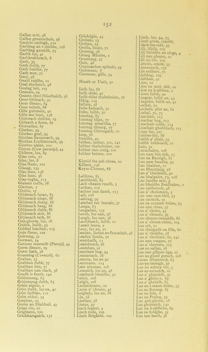 '52 Gallan mdr, 56 Gallan greannchair, 56 Gaoicin cuthigh, in Garbhag an t-sleibhe, 128 Garbhag garaidh, 75 Garbh lus, 47 Garbhraitheach, 8 Gath, 39 Gath dubh, 77 Gath buidhe, 77 Gath mor, 77 Gaul, 98 Geald ruidhe, 10 Geal sheileach, 98 Gealag lair, 105 Geanais, 24 Geamn chno fhiadhaich, 96 Geur-bhileach, 30 Geur dheaic, 64 Geur neimh, 88 Gille guirmein, 50 Gille mu lunn, 136 Giolceach sleibhe, 19 Gilleach a fionn, 67 % Gjorradan, 67 Giuthas, 99 Giuthas geal, 99 Giuthas Sasunnach, 99 Giuthas Lochlannach, 99 Giuthas uaine, 100 Giuran (Cow parsnip), 44 Ghlinne, lus, 89 Gian ruis, 71 Glas, lus, 6 Glas fheur, 122 Glasag, 135 Glas leun, 138 Glas lann, 36 Glas-tugha, 113 Glaisair coille, 78 Gledran, 7 Gloiris, 37 Gliiineach lusan, 85 Gliiineach uisge, 86 Gliiineach dearg. 86 Gliiineach beag, 86 Gliiineach dubh, 86 Gliiineach mdr, 86 Gliiineach teth, 86 Gna-ghorm, lus, 16 Gnabh, luibh, 55 Gobhal luachair, 115 Goin fheur, 122 Goirteag, 31 Gorman, 54 Gorman searradh (Pansy), 44 Gorm dhearc, 29 Gorm Hath, 56 Gooneleg (Cornish), 62 Graban, 55 Grabhan dubh, 77 Grabhan ban, 77 Grabhan nan clach, 36 Gradh is fuath, 142 Grainnseag, 63 Grainnseag dubh, 63 Grain aigein, 2 Grhn dubh, lusna, 40 Gran lachlan, 111 Gran ubhal, 34 Greaban, 25 Greim an Diabhail, 49 Grian ri>s, 10 Grigleann, 120 Griobharsgaich, 137 Grioloigin, 43 Grobais, 13 Groban, 55 Grolla, lusan, 71 Groseag, 36 Gruag Mnuire, 2 Grunnasg, 57 Guis, 46 Guannachan spiitain, 44 Guirmean, 6 Gurmean, gille, 54 Huath or Uath, 31 Iadh lus, 68 Iadh shlat, 47 Iadh-shlat thalmhuinn, 76 Ibhig, 124 Iallain, 38 Inde-Indeach, 91 Inite, luibh, 50 Ionntag, 89 Ionntag bhan, 77 Ionntag mharbha, 77 Ionntag dhearg, 77 Ionntag Ghreugach, 20 Isop, 76 Iteodha, 40 Iubhar, iuthar, 101, 142 Iubhar thalmhuinn, 100 Iubhar nan creig, 100 Iubhar beinne, 100 Kiunid fea ash chree, 20 Killeen, 136 Keym-Chreest, 68 Labhras, 85 Laoibhrail, 85 Lach cheann ruadh, 5 Lachan, 117 Lachan nan damh, 113 Lail, 108 Laireag, 99 Lamhad cat leacain, 37 Langa, 63 Langadair, 137 Laoch, lus nan, 36 Laogh, lus nan, 36 Laoibheach, luibh, 11 Lasair leana, 2 Leac, lus an, 71 Leadan, liodan an fhucadair, Leadan liosda, 52 Leamhadh, 13 Leamhnach, 26 Leamhan, 91 Leamhaii bog. 94 Leanartach. 26 Leanna, lus an 90 Learmann. 114 Lear uinnean, 108 Leasaich, lus an, 48 Leathach bhuidhe, 30 Leicis, 106 Leigis, 106 Leolaicheann, 22 Leum a’ chrann, 47 Leigheis, lus an, 88 Lia, 58 Liathan, 58 Liatus, 50 Liach loghar, 4 Liach roda. 109 Liach Brignide, 109 Liath, lus, 54, 75 Liath gdrm, craobb, Liach-lus-roid, 55 Lili, lilidh, 105 Lili bhiiidhe an uifge, 4 Lili nan gleann, 10 Lili an ldn, 105 Limoin, crann, 33 Linnearach, 337 Lin radharc, 71 Liobhag, 109 Liobhan, 91 Lion, 12 Lion na mna sith, 12 Lion na h-aibhne, 2 Lionn luibh, 90 Liugair, luibh an, 43 Liagaire, luibh an, 41 Lochal, 70 Lochain, plur an, 61 Lothal, 70, 75 Luacbair, 113 Luachar bog, 113 Luachair coille. 114 Luachair ghobhlach, 115 Luan lus, 127 Lubber-lub, 68 Luibh a’ chait, 55 Luibh loibheach, 11 Luis, 32 Lurachainn, 106 Lus nam ban sith, 73 Lus na Banrigh, 81 Lus nam buadha, 57 Lus bhainne, 11 Lus Bheathaig, 78 Lus a’ bhallaidh, 90 Lus bhalgaire, 73, 128 Lus buidhe mdr, 9 Lus bhuidhe Bealltuinn, 2 Lus caitheamh, 48 Lus a’ cholamain, 3 Lus nan cam-bhil, 53 Lus caolach, 12 Lus na ccnamh briste, 79 Lus nan cluas, 37 Lus a’ choire, 45 Lus a’ chraois, 39 Lus chrann-ceusaidh, 86 Lus a’ chrom-chinn, 104 Lus ere, 71 Lus chosgadh na fdla, 60 46 Lus a’ chridhe, 7S Lus a’ chriibain, 67, 141 Lus nan cnapan, 72 Lus a' chorrain, 125 Lus an eallan, 16 Lus nan gillean dga, 25 Lus na gineil gorach, io3 Lusan Albannach, 63 Lus-yn-imlcigh, 37 Lus an ushtey vio, 3 Lus an earnaich, 10 Lus a’ gharaidh, 37 Lus a'ghlinrc, 89 Lus a’ ghraidh, 83 Lus an t-seann duinc, 55 Lus na fionnag, 87 Lus na fola, 6 Lus na Fraing, 59 Lus gn6*ghorm, 16 Lus ghoinaich, 130 Lus na h-oidhche, 69 Lus na h*6ighe, 35 Lus nan laoch, 36