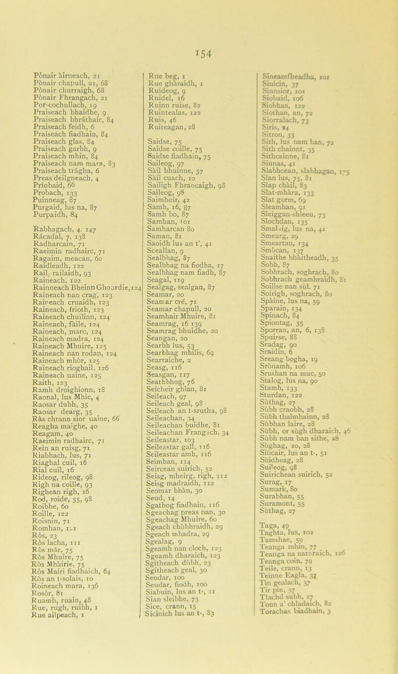 Ponair hirneach, 21 Pbnair chapull, 21, 68 Pbnair churraigh, 68 Ponair Fhrangach, 21 Por-cochullach, 19 Praiseach bhaidhe, 9 Praiseach bhrathair, 84 Praiseach feidh, 6 Praiseach fiadhain, 84 Praiseach glas, 84 Praiseach garbh, 9 Praiseach mhin, 84 Praiseach nam mara, 83 Praiseach tragha, 6 Preas deilgneach, 4 Priobaid, 66 Probach, 133 Puinneag, 87 Purgaid, lus na, 87 Purpaidh, 84 Rabhagach, 4. 147 Racadal, 7. 13S Radharcain, 71 Raeimin radhairc, 71 Ragaim, meacan, 60 Raidleadh, 122 Rail; railaidh, 93 Raineach, 122 Rainneach Bheinn Ghourdie,i24 Raineach nan crag, 123 Raineach cruaidh, 123 Raineach, frioth, 123 Raineach chuilinn, 124 Raineach, fade, 124 Raineach, marc, 124 Raineach madra, 124 Raineach Mhuire, 125 Raineach nan rodan, 124 Raineach mhor, 125 Raineach rioghail. 126 Raineach uaine, 125 Raith, 123 Ramh droighionn, 18 Raonal, lus Mhic, 4 Raosar dubh, 35 Raosar dear^:, 35 Ras chrann sior uaine, 66 Reagha maighe, 40 Reagam, 40 Raeimin radhairc, 71 Rein an ruisg, 71 Riabhach, lus, 71 Riaghal cuil, 16 Rial cuil, 16 Rideog, rileog, 98 Righ na coille, 93 Righean righ, 16 Rod, roide, 55, 98 Roibhe, 60 Roille, 122 Roisnin, 71 Romhan, 121 R6s, 23 Ros lacha, hi Rbs m&r, 75 Ros Mhuire, 75 Rbs Mhairie, 75 Ros Mairi fiadhaich, 64 Rbs an t-solais, 10 Roineach mara, 136 Rosor, 81 Ruamh, main, 48 Rue, rugh, ruibh, 1 Rue ailpeach, 1 Rue beg, 1 Rue gharaidh, 1 Ruidcog, 9 Ruidel, 16 Ruinn ruise, 82 Ruintealas, 122 Ruis, 46 Ruiteagan, 28 Saidse, 75 Saidse coille, 75 Saidse fiadhain, 75 Saileog, 97 Sail bhuinne, 57 Sail cuach, 10 Sailigh Fhrancaigh, 98 Saileog, 98 Saimboir, 42 Samh, 16, 87 Samh bo, 87 Samhan, 101 Samharcan 80 Saman, 81 Saoidh lus an t’, 41 Sceallan, 9 Sealbhag, 87 Sealbhag na fiodha, 17 Sealbhag nam fiadh, 87 Seagal, 119 Sealgag, sealgan, 87 Seamar, 20 Seamar ere, 71 Seamar chapull, 20 Seamhair Mhuire, 81 Seamrag, 16 139 Seamrag bhuidhe, 20 Seangan, 20 Searbh lus, 53 _ Searbhag mhilis, 69 Searraiche, 2 Seasg, 116 Seasgan, 117 Seathbhog, 76 Seicheir ghlan, 81 Seileach, 97 Seileach geal, 98 Seileach an t-srutha, 98 Seileachan, 34 Seileachan buidhe, 81 Seileachan Frangach. 34 Seileastar, 103 Seileastar gall, 116 Seileastar amh, 116 Seimhan, 114 Seircean suirich, 52 Seisg, mheirg, righ, 112 Seisg madraidh, 112 Seomar bhan, 30 Seud,14 Sgathog fiadhain, 116 Sgeachag preas nan, 30 Sgeachag Mhuire, 60 Sgeach chiibhraidh, 29 Sgeach tnhadra, 29 Sgealag, 9 Sgeamh nan cloch, 123 Sgeamh dharaich, 123 Sgitheach dubh, 23 Sgitheach geal, 30 Seudar, 100 Seudar, fiodh, 100 Siabuin, lus an t*, 11 Sian sleibhe, 73 Sice, crann, 15 Sicinich lus an t-, 83 Sineamfheadha, 101 Sinicin, 37 Sinnsior, 101 Sjobaid, 106 Siobhas, 122 Siothan, an, 72 Siorralach, 73 Siris, 24 Si iron, 33 Sith, lus nam ban, 72 Sith chainnt, 35 Sithcainne, 8x Siunas, 41 Slabhcean, slabhagan, 175 Sian lus, 75, 81 Slap chail, 83 Slat-mhara, 133 Slat gorm, 69 Sleamhan, 91 Sleiggan-shleeu, 73 Slochdan, 135 Smal^ig, lus na, 41 Smearg, 29 Smeartan, 134 Smbcan, 137 Snaithe bhaitbeadh, 35 Sobh, 87 Sobhrach, soghrach, 80 Sobhrach geamhraidh, 8x Soillse nan siil. 71 Soirigh, soghrach, 80 Spaine, lus na, 59 Sparain, 134 Spinach, 84 Spiontag, 35 Sporran, an, 6, 138 Spuirse, 88 Sradag, 90 Sraidin, 6 Sreang bogha, 19 Srbnamh, 106 Sruthan na muc, 50 Stalog, lus na, 90 Stamh, 133 Sturdan, 122 Siithag, 27 Siibh craobh, 28 Siibh thalmhainn, 28 Subhan laire, 28 Siibh, or siigh dharaich, 46 Siibh nam ban sithe, 2S Siighag, 20, 28 Siiicair, lus an t-, 51 Siiidheag, 28 Suileog, 98 Suirichean suirich, 52 Surag, 17 Sumark, 80 Surabhan, 55 Suramont, 55 Siithag, 27 Taga, 49 Taghta, lus, 102 Tamshac, 59 Tcanga mhin, 77 Tcanga na natDraich, 126 Tcanga coin, 79 Tcilc, crann, 13 Teinne Eagla, 37 Tin gealach, 37 Tir pin, 37 Tlachd subh, 27 Tonn a' chladaich, 82 Torachas biadhain, 3