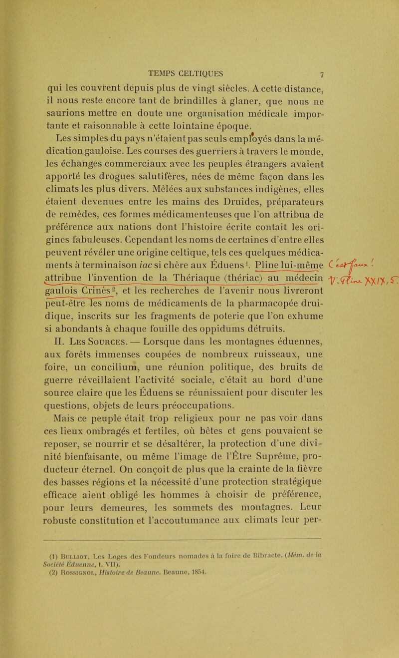 qui les couvrent depuis plus de vingt siècles. A cette distance, il nous reste encore tant de brindilles à glaner, que nous ne saurions mettre en doute une organisation médicale impor- tante et raisonnable à cette lointaine époque. Les simples du pays n’étaient pas seuls employés dans la mé- dication gauloise. Les courses des guerriers à travers le monde, les échanges commerciaux avec les peuples étrangers avaient apporté les drogues salutifères, nées de même façon dans les climats les plus divers. Mêlées aux substances indigènes, elles étaient devenues entre les mains des Druides, préparateurs de remèdes, ces formes médicamenteuses que l’on attribua de préférence aux nations dont l’histoire écrite contait les ori- gines fabuleuses. Cependant les noms de certaines d’entre elles peuvent révéler une origine celtique, tels ces quelques médica- ments à terminaison iac si chère aux Éduens1. Pline lui-même C laï^***- . attribue l’invention de la Thériaque (thériac) au médecin ^7;^^ ytyfy, $7 gaulois Crinès2, et les recherches de l’avenir nous livreront peut-être les noms de médicaments de la pharmacopée drui- dique, inscrits sur les fragments de poterie que l’on exhume si abondants à chaque fouille des oppidums détruits. IL Les Sources.— Lorsque dans les montagnes éduennes, aux forêts immenses coupées de nombreux ruisseaux, une foire, un concilium, une réunion politique, des bruits de guerre réveillaient l’activité sociale, c’était au bord d’une source claire que les Éduens se réunissaient pour discuter les questions, objets de leurs préoccupations. Mais ce peuple était trop religieux pour ne pas voir dans ces lieux ombragés et fertiles, où bêtes et gens pouvaient se reposer, se nourrir et se désaltérer, la protection d’une divi- nité bienfaisante, ou même l’image de l’Être Suprême, pro- ducteur éternel. On conçoit de plus que la crainte de la fièvre des basses régions et la nécessité d’une protection stratégique efficace aient obligé les hommes à choisir de préférence, pour leurs demeures, les sommets des montagnes. Leur robuste constitution et l’accoutumance aux climats leur pér- il) Bulliot, Les Loges des Fondeurs nomades à la foire de Bibracte. (Métn. de la Société Éduenne, t. VII). (2) Rossignol, Histoire de Deaune. Beaune, 1854.