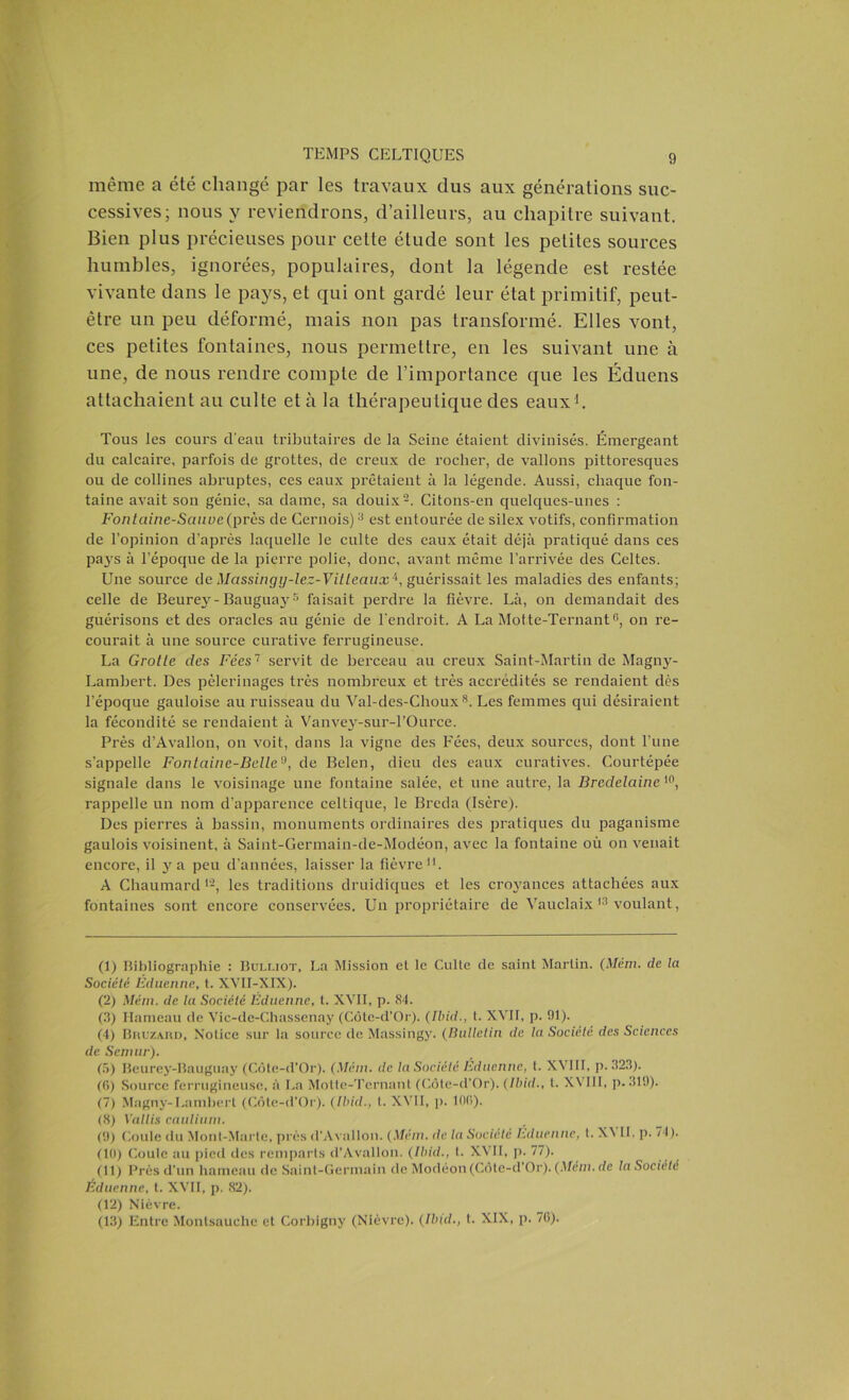 même a été changé par les travaux dus aux générations suc- cessives; nous y reviendrons, d’ailleurs, au chapitre suivant. Bien plus précieuses pour celte étude sont les petites sources humbles, ignorées, populaires, dont la légende est restée vivante dans le pays, et qui ont gardé leur état primitif, peut- être un peu déformé, mais non pas transformé. Elles vont, ces petites fontaines, nous permettre, en les suivant une à une, de nous rendre compte de l’importance que les Éduens attachaient au culte et à la thérapeutique des eaux1. Tous les cours d'eau tributaires de la Seine étaient divinisés. Émergeant du calcaire, parfois de grottes, de creux de rocher, de vallons pittoresques ou de collines abruptes, ces eaux prêtaient à la légende. Aussi, chaque fon- taine avait son génie, sa dame, sa douix2. Citons-en quelques-unes : Fontaine-Sauve (près de Cernois)3 4 est entourée de silex votifs, confirmation de l’opinion d’après laquelle le culte des eaux était déjà pratiqué dans ces pays à l’époque de la pierre polie, donc, avant même l’arrivée des Celtes. Une source de Massingy-lez-VMeaux'1, guérissait les maladies des enfants; celle de Beurey-Baugua}'5 faisait perdre la fièvre. Là, on demandait des guérisons et des oracles au génie de l'endroit. A La Motte-Ternant6 7, on re- courait à une source curative ferrugineuse. La Grotte des Fées'1 servit de berceau au creux Saint-Martin de Magny- Lambert. Des pèlerinages très nombreux et très accrédités se rendaient dès l’époque gauloise au ruisseau du Val-des-Choux8 9. Les femmes qui désiraient la fécondité se rendaient à Vanvey-sur-l’Ource. Près d’Avallon, on voit, dans la vigne des Fées, deux sources, dont l’une s’appelle Fontaine-Bellen, de Belen, dieu des eaux curatives. Courtépée signale dans le voisinage une fontaine salée, et une autre, la Bredelainc 10, rappelle un nom d’apparence celtique, le Breda (Isère). Des pierres à bassin, monuments ordinaires des pratiques du paganisme gaulois voisinent, à Saint-Germain-de-Modéon, avec la fontaine où on venait encore, il y a peu d’années, laisser la fièvre11. A Ghaumard12, les traditions druidiques et les croyances attachées aux fontaines sont encore conservées. Un propriétaire de Vauclaix 13 voulant, (1) Bibliographie : Bulliot, La Mission et le Culte de saint Martin. (Mém. de la Société Éduenne, t. XVII-XIX). (2) Mém. de la Société Eduenne, t. XVII, p. 84. (3) Hameau de Vic-de-Chassenay (Côte-d’Or). (Ibid., t. XVH, p. 01). (4) BnuzARD, Notice sur la source de Massingy. (Bulletin de la Société des Sciences de Senuir). (5) Beurey-Bauguay (Côte-d’Or). (Mém. de lu Société Eduenne, t. XVIII, p. .523). (0) Source ferrugineuse, à La Motte-Ternant (Côte-d’Or). (Ibid., I. XVIII, p. 319). (7) Magny-Lambert (Côte-d’Or). (Ibid., t. XVII, p. 100). (8) Yallis caulium. (9) Coule du Mont-Marte, près d'Avallon. (Mém. de la Société Éduenne, t. X\ IL p. 74). (10) Coule au pied des remparts d’Avallon. (Ibid., t. XVII, p. 77). (11) Près d’un hameau de Saint-Germain de Modéon(Côte-d Or). (Mém. de la Société Éduenne, t. XVII, p. 82). (12) Nièvre. (13) Entre Monlsauche et Corbigny (Nièvre). (Ibid., t. XIX, p. 7(5).