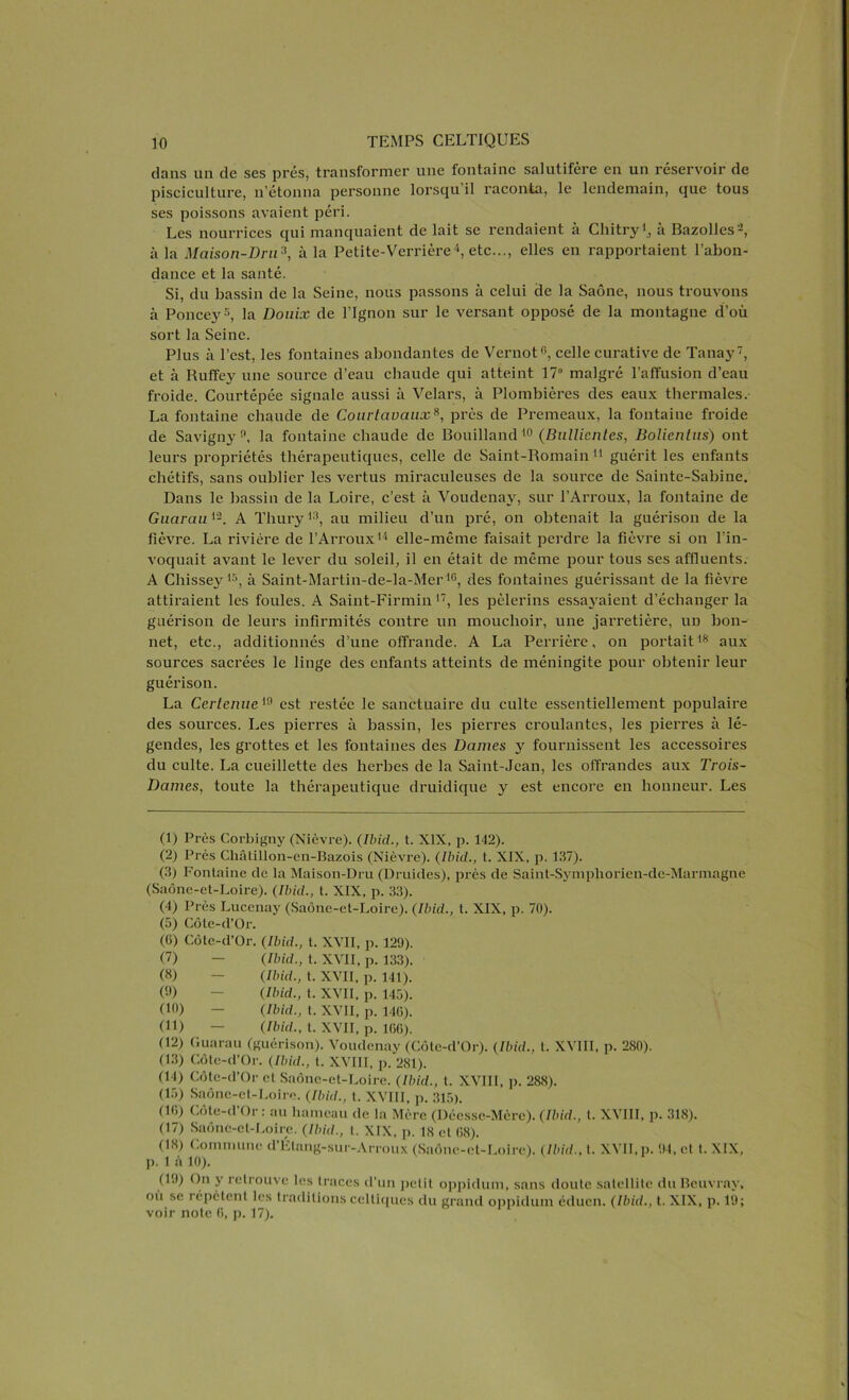 dans un de ses prés, transformer une fontaine salutifère en un réservoir de pisciculture, n’étonna personne lorsqu’il raconta, le lendemain, que tous ses poissons avaient péri. Les nourrices qui manquaient de lait se rendaient à Cliitryà Bazolles-, à la Maison-Dru3, à la Petite-Verrière4, etc..., elles en rapportaient l’abon- dance et la santé. Si, du bassin de la Seine, nous passons à celui de la Saône, nous trouvons à Ponce}'5, la Douix de Pignon sur le versant opposé de la montagne d’où sort la Seine. Plus à l’est, les fontaines abondantes de Vernot6, celle curative de Tanay7, et à Ruffey une source d’eau chaude qui atteint 17° malgré l’affusion d’eau froide. Courtépée signale aussi à Velars, à Plombières des eaux thermales. La fontaine chaude de Courtaoaux8, près de Premeaux, la fontaine froide de Savigny 9, la fontaine chaude de Bouilland 10 (Bullicnlcs, Bolicntus) ont leurs propriétés thérapeutiques, celle de Saint-Romain 1 11 guérit les enfants chétifs, sans oublier les vertus miraculeuses de la source de Sainte-Sabine. Dans le bassin de la Loire, c’est à Voudenay, sur l’Arroux, la fontaine de Guarau12. A Thury13, au milieu d’un pré, on obtenait la guérison de la fièvre. La rivière de l’Arroux14 elle-même faisait perdre la fièvre si on l’in- voquait avant le lever du soleil, il en était de même pour tous ses affluents. A Chissey15, à Saint-Martin-de-la-Mer *6, des fontaines guérissant de la fièvre attiraient les foules. A Saint-Firmin17, les pèlerins essayaient d’échanger la guérison de leurs infirmités contre un mouchoir, une jarretière, un bon- net, etc., additionnés d’une offrande. A La Perrière, on portait18 aux sources sacrées le linge des enfants atteints de méningite pour obtenir leur guérison. La Certenue 19 est restée le sanctuaire du culte essentiellement populaire des sources. Les pierres à bassin, les pierres croulantes, les pierres à lé- gendes, les grottes et les fontaines des Dames y fournissent les accessoires du culte. La cueillette des herbes de la Saint-Jean, les offrandes aux Trois- Dames, toute la thérapeutique druidique y est encore en honneur. Les (1) Près Corbigny (Nièvre). (Ibid., t. XIX, p. 142). (2) Près Châtillon-en-Bazois (Nièvre). (Ibid., t. XIX, p. 137). (3) Fontaine de la Maison-Dru (Druides), près de Saint-Symphorien-de-Marmagne (Saône-et-Loire). (Ibid., t. XIX, p. 33). (4) Près Lucenay (Saône-et-Loire). (Ibid., t. XIX, p. 70). (5) Côte-d’Or. (G) Côte-d’Or. (Ibid., t. XVII, p. 129). (7) - (Ibid., t. XVII, p. 133). (8) — (Ibid., t. XVII, p. 141). (9) - (Ibid., t. XVII, p. 145). (10) — (Ibid., t. XVII, p. 1 IG). (11) — (Ibid., t. XVII, p. 166). (12) Guarau (guérison). Voudenay (Côte-d’Or). (Ibid., t. XVIII, p. 280). (13) Côte-d’Or. (Ibid., t. XVIII, p. 281). (14) Côte-d’Or et Saône-et-Loire. (Ibid., t. XVIII, p. 288). (15) Saône-et-Loire. (Ibid., t. XVIII, p. 315). (IG) Côte-d’Or: au hameau de la Mère (Déesse-Mère). (Ibid., t. XVIII, p. 318). (17) Saône-et-Loire. (Ibid., t. XIX, p. 18 et 68). (18) Commune d’Élang-sur-Arroux (Saône-et-Loire). (Ibid., t. XVII, p. 94, et t. XIX, p. 1 à 10). (19) On y retrouve les traces d’un petit oppidum, sans doute satellite du Beuvray, où se répètent les traditions celtiques du grand oppidum éduen. (Ibid., t. XIX, p. 19; voir note G, p. 17).